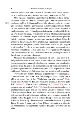 8 O Desejado de Todas as Nações
Terra de beleza, e de cânticos o ar. E sobre todas as coisas na terra,
no ar e no ﬁrmamento, escreveu a mensagem do amor do Pai.
Ora, o pecado manchou a perfeita obra de Deus, todavia perma-
necem os traços de Sua mão. Mesmo agora todas as coisas criadas
declaram a glória de Sua excelência. Não há nada, a não ser o cora-[10]
ção egoísta do homem, que viva para si. Nenhum pássaro que fende
os ares, nenhum animal que se move sobre a terra, deixa de servir a
qualquer outra vida. Folha alguma da ﬂoresta, nem humilde haste
de erva é sem utilidade. Toda árvore, arbusto e folha exalam aquele
elemento de vida sem o qual nenhum homem ou animal poderia
existir; e animal e homem servem, por sua vez, à vida da folha, do
arbusto e da árvore. As ﬂores exalam sua fragrância e desdobram
sua beleza em bênção ao mundo. O Sol derrama sua luz para alegrar
a mil mundos. O próprio oceano, a origem de todas as nossas fontes,
recebe as correntes de toda a terra, mas recebe para dar. Os vapores
que lhe ascendem ao seio caem em chuveiros para regar a terra a
ﬁm de que ela produza e ﬂoresça.
Os anjos da glória acham seu prazer em dar — dar amor e in-
fatigável cuidado a almas caídas e contaminadas. Seres celestiais
buscam conquistar o coração dos homens; trazem a este mundo obs-
curecido a luz das cortes em cima; mediante um ministério amável e
paciente operam no espírito humano, para levar os perdidos a uma
união com Cristo, mais íntima do que eles próprios podem avaliar.
Volvendo-nos, porém, de todas as representações secundárias,
contemplamos Deus em Cristo. Olhando para Jesus, vemos que a
glória de nosso Deus é dar. “Nada faço por Mim mesmo” (João
8:28), disse Cristo; “o Pai, que vive, Me enviou, e Eu vivo pelo
Pai”. João 6:57. “Eu não busco a Minha glória” (João 8:50), mas “a
dAquele que Me enviou”. João 7:18. Manifesta-se nestas palavras o
grande princípio que é a lei da vida para o Universo. Todas as coisas
Cristo recebeu de Deus, mas recebeu-as para dar. Assim nas cortes
celestes, em Seu ministério por todos os seres criados: através do
amado Filho, ﬂui para todos a vida do Pai; por meio do Filho ela
volve em louvor e jubiloso serviço, uma onda de amor, à grande
Fonte de tudo. E assim, através de Cristo, completa-se o circuito
da beneﬁcência, representando o caráter do grande Doador, a lei da
vida.
 