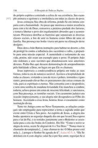 116 O Desejado de Todas as Nações
do próprio espírito e estreitado a esfera de sua existência. Seu exem-
plo animava o egoísmo e a intolerância em todas as classes do povo.[97]
Jesus começou Sua obra de reforma, pondo-Se em íntima sim-
patia com a humanidade. Ao passo que mostrava a maior reverência
para com a lei de Deus, censurava a pretensa piedade dos fariseus,
e tentava libertar o povo dos regulamentos absurdos que o acorren-
tavam. Procurava derribar as barreiras que separavam as diversas
classes sociais, a ﬁm de unir os homens como ﬁlhos de uma só
família. Sua presença nas bodas visava um passo na efetuação desse
desígnio.
Deus dera a João Batista instruções para habitar no deserto, a ﬁm
de protegê-lo contra a inﬂuência dos sacerdotes e rabis, e prepará-
lo para uma missão especial. A austeridade e isolamento de sua
vida, porém, não eram um exemplo para o povo. O próprio João
não ordenara a seus ouvintes que abandonassem seus anteriores
deveres. Pediu-lhes que dessem demonstração de arrependimento
pela ﬁdelidade a Deus, no lugar em que Ele os chamara.
Jesus reprovava a condescendência própria em todas as suas
formas, todavia era de natureza sociável. Aceitava a hospitalidade de
todas as classes, visitando a casa de ricos e pobres, instruídos e igno-
rantes, procurando elevar-lhes os pensamentos das coisas comuns da
vida, para as espirituais e eternas. Não consentia com o desperdício,
e nem uma sombra de mundana leviandade Lhe manchou a conduta;
todavia, achava prazer em cenas de inocente felicidade, e sancionava,
com Sua presença, as reuniões sociais. Um casamento judaico era
ocasião impressionante, e sua alegria não desagradava ao Filho do
homem. Assistindo a essa festa, honrou Jesus o casamento como
instituição divina.
Tanto no Antigo como no Novo Testamento, as relações conju-
gais são empregadas para representar a terna e sagrada união que
existe entre Cristo e Seu povo. Ao espírito de Jesus, a alegria das
bodas apontava ao regozijo daquele dia em que levará Sua esposa
para o lar do Pai, e os remidos juntamente com o Redentor se assen-
tarão para a ceia das bodas do Cordeiro. Diz Ele: “Como o noivo se
alegra da noiva, assim Se alegrará de ti o Teu Deus.” “Nunca mais te
chamarão desamparada [...] mas chamar-te-ão: O Meu prazer está
nela; [...] porque o Senhor Se agrada de ti”. Isaías 62:5, 4. “Ele Se
deleitará em ti com alegria; calar-Se-á por Seu amor, regozijar-Se-á
 