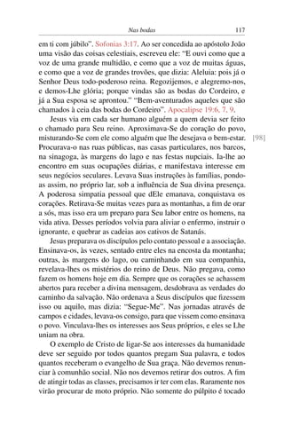 Nas bodas 117
em ti com júbilo”. Sofonias 3:17. Ao ser concedida ao apóstolo João
uma visão das coisas celestiais, escreveu ele: “E ouvi como que a
voz de uma grande multidão, e como que a voz de muitas águas,
e como que a voz de grandes trovões, que dizia: Aleluia: pois já o
Senhor Deus todo-poderoso reina. Regozijemos, e alegremo-nos,
e demos-Lhe glória; porque vindas são as bodas do Cordeiro, e
já a Sua esposa se aprontou.” “Bem-aventurados aqueles que são
chamados à ceia das bodas do Cordeiro”. Apocalipse 19:6, 7, 9.
Jesus via em cada ser humano alguém a quem devia ser feito
o chamado para Seu reino. Aproximava-Se do coração do povo,
misturando-Se com ele como alguém que lhe desejava o bem-estar. [98]
Procurava-o nas ruas públicas, nas casas particulares, nos barcos,
na sinagoga, às margens do lago e nas festas nupciais. Ia-lhe ao
encontro em suas ocupações diárias, e manifestava interesse em
seus negócios seculares. Levava Suas instruções às famílias, pondo-
as assim, no próprio lar, sob a inﬂuência de Sua divina presença.
A poderosa simpatia pessoal que dEle emanava, conquistava os
corações. Retirava-Se muitas vezes para as montanhas, a ﬁm de orar
a sós, mas isso era um preparo para Seu labor entre os homens, na
vida ativa. Desses períodos volvia para aliviar o enfermo, instruir o
ignorante, e quebrar as cadeias aos cativos de Satanás.
Jesus preparava os discípulos pelo contato pessoal e a associação.
Ensinava-os, às vezes, sentado entre eles na encosta da montanha;
outras, às margens do lago, ou caminhando em sua companhia,
revelava-lhes os mistérios do reino de Deus. Não pregava, como
fazem os homens hoje em dia. Sempre que os corações se achassem
abertos para receber a divina mensagem, desdobrava as verdades do
caminho da salvação. Não ordenava a Seus discípulos que ﬁzessem
isso ou aquilo, mas dizia: “Segue-Me”. Nas jornadas através de
campos e cidades, levava-os consigo, para que vissem como ensinava
o povo. Vinculava-lhes os interesses aos Seus próprios, e eles se Lhe
uniam na obra.
O exemplo de Cristo de ligar-Se aos interesses da humanidade
deve ser seguido por todos quantos pregam Sua palavra, e todos
quantos receberam o evangelho de Sua graça. Não devemos renun-
ciar à comunhão social. Não nos devemos retirar dos outros. A ﬁm
de atingir todas as classes, precisamos ir ter com elas. Raramente nos
virão procurar de moto próprio. Não somente do púlpito é tocado
 