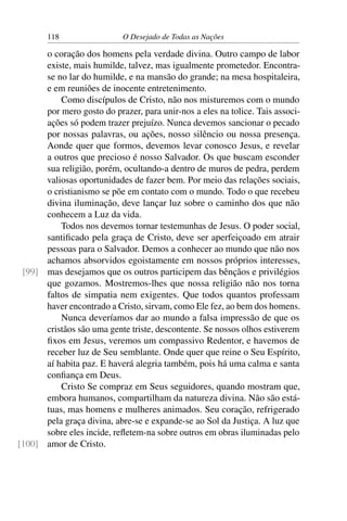 118 O Desejado de Todas as Nações
o coração dos homens pela verdade divina. Outro campo de labor
existe, mais humilde, talvez, mas igualmente prometedor. Encontra-
se no lar do humilde, e na mansão do grande; na mesa hospitaleira,
e em reuniões de inocente entretenimento.
Como discípulos de Cristo, não nos misturemos com o mundo
por mero gosto do prazer, para unir-nos a eles na tolice. Tais associ-
ações só podem trazer prejuízo. Nunca devemos sancionar o pecado
por nossas palavras, ou ações, nosso silêncio ou nossa presença.
Aonde quer que formos, devemos levar conosco Jesus, e revelar
a outros que precioso é nosso Salvador. Os que buscam esconder
sua religião, porém, ocultando-a dentro de muros de pedra, perdem
valiosas oportunidades de fazer bem. Por meio das relações sociais,
o cristianismo se põe em contato com o mundo. Todo o que recebeu
divina iluminação, deve lançar luz sobre o caminho dos que não
conhecem a Luz da vida.
Todos nos devemos tornar testemunhas de Jesus. O poder social,
santiﬁcado pela graça de Cristo, deve ser aperfeiçoado em atrair
pessoas para o Salvador. Demos a conhecer ao mundo que não nos
achamos absorvidos egoistamente em nossos próprios interesses,
mas desejamos que os outros participem das bênçãos e privilégios[99]
que gozamos. Mostremos-lhes que nossa religião não nos torna
faltos de simpatia nem exigentes. Que todos quantos professam
haver encontrado a Cristo, sirvam, como Ele fez, ao bem dos homens.
Nunca deveríamos dar ao mundo a falsa impressão de que os
cristãos são uma gente triste, descontente. Se nossos olhos estiverem
ﬁxos em Jesus, veremos um compassivo Redentor, e havemos de
receber luz de Seu semblante. Onde quer que reine o Seu Espírito,
aí habita paz. E haverá alegria também, pois há uma calma e santa
conﬁança em Deus.
Cristo Se compraz em Seus seguidores, quando mostram que,
embora humanos, compartilham da natureza divina. Não são está-
tuas, mas homens e mulheres animados. Seu coração, refrigerado
pela graça divina, abre-se e expande-se ao Sol da Justiça. A luz que
sobre eles incide, reﬂetem-na sobre outros em obras iluminadas pelo
amor de Cristo.[100]
 