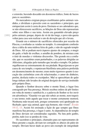 120 O Desejado de Todas as Nações
e extorsão, havendo descaído em desonroso tráﬁco, fonte de lucros
para os sacerdotes.
Os mercadores exigiam preços exorbitantes pelos animais ven-
didos, e dividiam o proveito com os sacerdotes e principais, que
enriqueciam assim à custa do povo. Ensinara-se aos adoradores que,
se não oferecessem sacrifícios, as bênçãos de Deus não repousariam
sobre seus ﬁlhos e sua terra. Assim era garantido elevado preço
pelos animais; porque, depois de vir de tão longe, o povo não queria[101]
voltar para casa sem realizar o ato de devoção que ali o levara.
Grande era o número de sacrifícios oferecidos por ocasião da
Páscoa, e avultadas as vendas no templo. A conseqüente confusão
dava a idéia de uma ruidosa feira de gado, e não do sagrado templo
de Deus. Ali se podiam ouvir ásperos ajustes de compras, o mugir
do gado, o balir de ovelhas, o arrulho de pombos, de mistura com
o tinir de moedas e violentas discussões. Tão grande era a confu-
são, que os sacerdotes eram perturbados, e as palavras dirigidas ao
Altíssimo, afogadas pelo tumulto que invadia o templo. Os judeus
orgulhavam-se extremamente de sua piedade. Regozijavam-se por
causa de seu templo, e reputavam blasfêmia uma palavra proferida
em desmerecimento do mesmo; eram muito rigorosos quanto à exe-
cução das cerimônias com ele relacionadas; o amor do dinheiro,
porém, desfazia todos os escrúpulos. Mal se apercebiam de quão
longe tinham sido levados do original desígnio do serviço instituído
pelo próprio Deus.
Quando o Senhor descera sobre o monte Sinai, o lugar fora
consagrado por Sua presença. Moisés recebeu ordens de pôr limites
em volta do monte e santiﬁcá-lo, e a palavra do Senhor se fez ouvir
em advertência: “Guardai-vos que não subais ao monte, nem toqueis
o seu termo; todo aquele que tocar o monte certamente morrerá.
Nenhuma mão tocará nele, porque certamente será apedrejado ou
ﬂechado; quer seja animal, quer seja homem, não viverá”. Êxodo
19:12, 13. Assim foi ensinada a lição de que sempre que Deus
manifesta Sua presença, o lugar é santo. As dependências do templo
de Deus deviam ser consideradas sagradas. Na luta pelo ganho,
porém, tudo isso se perdeu de vista.
Os sacerdotes e principais, chamados para ser representantes de
Deus perante a nação, deviam ter corrigido os abusos do pátio do
templo. Deviam haver dado ao povo um exemplo de integridade
 