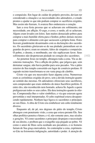Em seu templo 121
e compaixão. Em lugar de cuidar do próprio proveito, deviam ter
considerado a situação e as necessidades dos adoradores, e estado
prontos a ajudar os que não podiam comprar os sacrifícios exigidos.
Mas assim não ﬁzeram. A avareza lhes endurecera o coração.
Iam a essa festa pessoas que se achavam em sofrimento, em
necessidade, em aﬂição. O cego, o coxo, o surdo, ali se achavam.
Alguns eram levados em leitos. Iam muitos demasiado pobres para
comprar a mais humilde oferta para o Senhor, pobres demais mesmo
para comprar o alimento com que saciassem a própria fome. Estes
ﬁcavam grandemente desanimados com as declarações dos sacerdo-
tes. Os sacerdotes gloriavam-se de sua piedade; pretendiam ser os
guardas do povo; eram no entanto, faltos de simpatia e compaixão.
O pobre, o doente, o moribundo, em vão suplicavam favor. Seus
sofrimentos não despertavam piedade no coração dos sacerdotes. [102]
Ao penetrar Jesus no templo, abrangeu toda a cena. Viu as de-
sonestas transações. Viu a aﬂição do pobre, que julgava que, sem
derramar sangue, não havia perdão para seus pecados. Viu o pátio
exterior do Seu templo convertido em lugar de comércio profano. O
sagrado recinto transformara-se em vasta praça de câmbio.
Cristo viu que era necessário fazer alguma coisa. Numerosas
eram as cerimônias exigidas do povo, sem a devida instrução quanto
ao sentido das mesmas. Os adoradores ofereciam seus sacrifícios,
sem compreender que eram símbolos do único Sacrifício perfeito. E
entre eles, não reconhecido nem honrado, achava-Se Aquele a quem
preﬁguravam todos os seus cultos. Ele dera instruções quanto às ofer-
tas. Compreendia-lhes o valor simbólico, e via que estavam agora
pervertidas e mal interpretadas. O culto espiritual estava desapare-
cendo rapidamente. Nenhum laço ligava os sacerdotes e principais
ao seu Deus. A obra de Cristo era estabelecer um culto totalmente
diverso.
Enquanto ali, de pé, nos degraus do pátio do templo, Cristo
abrangeu com penetrante visão, a cena que estava perante Ele. Seu
olhar profético penetra o futuro, e vê, não somente anos, mas séculos
e gerações. Vê como sacerdotes e principais despojam o necessitado
de seu direito, e proíbem que o evangelho seja pregado ao pobre. Vê
como o amor de Deus seria ocultado aos pecadores, e os homens
fariam de Sua graça mercadoria. Ao contemplar a cena, exprimem-
se-Lhe na ﬁsionomia indignação, autoridade e poder. A atenção do
 