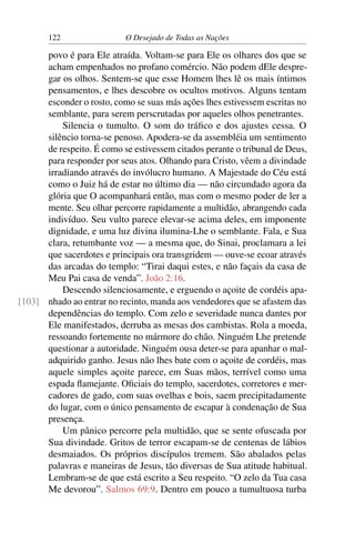 122 O Desejado de Todas as Nações
povo é para Ele atraída. Voltam-se para Ele os olhares dos que se
acham empenhados no profano comércio. Não podem dEle despre-
gar os olhos. Sentem-se que esse Homem lhes lê os mais íntimos
pensamentos, e lhes descobre os ocultos motivos. Alguns tentam
esconder o rosto, como se suas más ações lhes estivessem escritas no
semblante, para serem perscrutadas por aqueles olhos penetrantes.
Silencia o tumulto. O som do tráﬁco e dos ajustes cessa. O
silêncio torna-se penoso. Apodera-se da assembléia um sentimento
de respeito. É como se estivessem citados perante o tribunal de Deus,
para responder por seus atos. Olhando para Cristo, vêem a divindade
irradiando através do invólucro humano. A Majestade do Céu está
como o Juiz há de estar no último dia — não circundado agora da
glória que O acompanhará então, mas com o mesmo poder de ler a
mente. Seu olhar percorre rapidamente a multidão, abrangendo cada
indivíduo. Seu vulto parece elevar-se acima deles, em imponente
dignidade, e uma luz divina ilumina-Lhe o semblante. Fala, e Sua
clara, retumbante voz — a mesma que, do Sinai, proclamara a lei
que sacerdotes e principais ora transgridem — ouve-se ecoar através
das arcadas do templo: “Tirai daqui estes, e não façais da casa de
Meu Pai casa de venda”. João 2:16.
Descendo silenciosamente, e erguendo o açoite de cordéis apa-
nhado ao entrar no recinto, manda aos vendedores que se afastem das[103]
dependências do templo. Com zelo e severidade nunca dantes por
Ele manifestados, derruba as mesas dos cambistas. Rola a moeda,
ressoando fortemente no mármore do chão. Ninguém Lhe pretende
questionar a autoridade. Ninguém ousa deter-se para apanhar o mal-
adquirido ganho. Jesus não lhes bate com o açoite de cordéis, mas
aquele simples açoite parece, em Suas mãos, terrível como uma
espada ﬂamejante. Oﬁciais do templo, sacerdotes, corretores e mer-
cadores de gado, com suas ovelhas e bois, saem precipitadamente
do lugar, com o único pensamento de escapar à condenação de Sua
presença.
Um pânico percorre pela multidão, que se sente ofuscada por
Sua divindade. Gritos de terror escapam-se de centenas de lábios
desmaiados. Os próprios discípulos tremem. São abalados pelas
palavras e maneiras de Jesus, tão diversas de Sua atitude habitual.
Lembram-se de que está escrito a Seu respeito. “O zelo da Tua casa
Me devorou”. Salmos 69:9. Dentro em pouco a tumultuosa turba
 