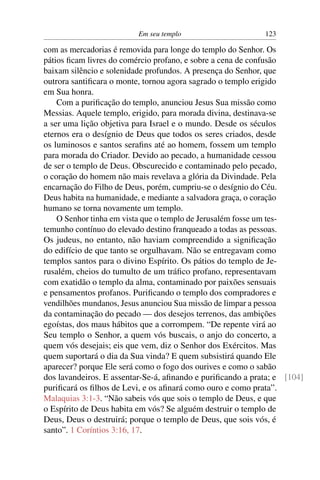 Em seu templo 123
com as mercadorias é removida para longe do templo do Senhor. Os
pátios ﬁcam livres do comércio profano, e sobre a cena de confusão
baixam silêncio e solenidade profundos. A presença do Senhor, que
outrora santiﬁcara o monte, tornou agora sagrado o templo erigido
em Sua honra.
Com a puriﬁcação do templo, anunciou Jesus Sua missão como
Messias. Aquele templo, erigido, para morada divina, destinava-se
a ser uma lição objetiva para Israel e o mundo. Desde os séculos
eternos era o desígnio de Deus que todos os seres criados, desde
os luminosos e santos seraﬁns até ao homem, fossem um templo
para morada do Criador. Devido ao pecado, a humanidade cessou
de ser o templo de Deus. Obscurecido e contaminado pelo pecado,
o coração do homem não mais revelava a glória da Divindade. Pela
encarnação do Filho de Deus, porém, cumpriu-se o desígnio do Céu.
Deus habita na humanidade, e mediante a salvadora graça, o coração
humano se torna novamente um templo.
O Senhor tinha em vista que o templo de Jerusalém fosse um tes-
temunho contínuo do elevado destino franqueado a todas as pessoas.
Os judeus, no entanto, não haviam compreendido a signiﬁcação
do edifício de que tanto se orgulhavam. Não se entregavam como
templos santos para o divino Espírito. Os pátios do templo de Je-
rusalém, cheios do tumulto de um tráﬁco profano, representavam
com exatidão o templo da alma, contaminado por paixões sensuais
e pensamentos profanos. Puriﬁcando o templo dos compradores e
vendilhões mundanos, Jesus anunciou Sua missão de limpar a pessoa
da contaminação do pecado — dos desejos terrenos, das ambições
egoístas, dos maus hábitos que a corrompem. “De repente virá ao
Seu templo o Senhor, a quem vós buscais, o anjo do concerto, a
quem vós desejais; eis que vem, diz o Senhor dos Exércitos. Mas
quem suportará o dia da Sua vinda? E quem subsistirá quando Ele
aparecer? porque Ele será como o fogo dos ourives e como o sabão
dos lavandeiros. E assentar-Se-á, aﬁnando e puriﬁcando a prata; e [104]
puriﬁcará os ﬁlhos de Levi, e os aﬁnará como ouro e como prata”.
Malaquias 3:1-3. “Não sabeis vós que sois o templo de Deus, e que
o Espírito de Deus habita em vós? Se alguém destruir o templo de
Deus, Deus o destruirá; porque o templo de Deus, que sois vós, é
santo”. 1 Coríntios 3:16, 17.
 