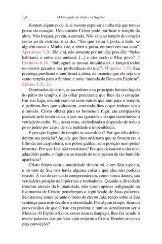 124 O Desejado de Todas as Nações
Homem algum pode de si mesmo expulsar a turba má que tomou
posse do coração. Unicamente Cristo pode puriﬁcar o templo da
alma. Não forçará, porém, a entrada. Não vem ao templo do coração
como ao de outrora; mas diz: “Eis que estou à porta, e bato; se
alguém ouvir a Minha voz, e abrir a porta, entrarei em sua casa”.
Apocalipse 3:20. Ele virá, não somente por um dia; pois diz: “Neles
habitarei, e entre eles andarei: [...] e eles serão o Meu povo”. 2
Coríntios 6:16. “Subjugará as nossas iniqüidades, e lançará todos
os nossos pecados nas profundezas do mar”. Miquéias 7:19. Sua
presença puriﬁcará e santiﬁcará a alma, de maneira que ela seja um
santo templo para o Senhor, e uma “morada de Deus em Espírito”.
Efésios 2:21, 22.
Dominados de terror, os sacerdotes e os principais haviam fugido
do pátio do templo, e do olhar penetrante que lhes lia o coração.
Em sua fuga, encontraram-se com outros que iam para o templo,
e pediram-lhes que voltassem, contando-lhes o que tinham visto
e ouvido. Cristo olhava para os homens a fugir, em compassiva
piedade pelo temor deles, e por sua ignorância do que constituísse o
verdadeiro culto. Viu, nessa cena, simbolizada a dispersão de todo o
povo judeu por causa de sua maldade e impenitência.
E por que fugiam do templo os sacerdotes? Por que não defen-
deram sua posição? Aquele que lhes ordenava que se fossem era o
ﬁlho de um carpinteiro, um pobre galileu, sem posição nem poder
terrestre. Por que Lhe não resistiram? Por que deixaram o tão mal-
adquirido ganho, e fugiram ao mando de uma pessoa de tão humilde
aparência?
Cristo falava com a autoridade de um rei, e em Seu aspecto,
e no tom de Sua voz havia alguma coisa a que eles não podiam
resistir. À voz de comando compreenderam, como nunca dantes, sua
verdadeira posição de hipócritas e roubadores. Quando a divindade
irradiou através da humanidade, não viram apenas indignação na
ﬁsionomia de Cristo; perceberam o signiﬁcado de Suas palavras.
Sentiram-se como perante o trono do eterno Juiz, tendo sobre si Sua
sentença para este século e a eternidade. Por algum tempo, ﬁcaram
convencidos de que Cristo era profeta; e muitos acreditaram ser o
Messias. O Espírito Santo, como num relâmpago, lhes fez acudir à
mente palavras dos profetas com respeito a Cristo. Render-se-iam a
esta convicção?
 