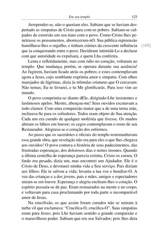 Em seu templo 125
Arrepender-se, não o queriam eles. Sabiam que se haviam des-
pertado as simpatias de Cristo para com os pobres. Sabiam-se cul-
pados de extorsão em seu trato com o povo. Como Cristo lhes pe-
netrasse os pensamentos, aborreceram-nO. Sua pública repreensão
humilhava-lhes o orgulho, e tinham ciúmes da crescente inﬂuência [105]
que ia conquistando entre o povo. Decidiram intimidá-Lo a declarar
com que autoridade os expulsara, e quem Lha conferira.
Lenta e reﬂetidamente, mas com ódio no coração, voltaram ao
templo. Que mudança, porém, se operara durante sua ausência!
Ao fugirem, haviam ﬁcado atrás os pobres; e estes contemplavam
agora a Jesus, cujo semblante exprimia amor e simpatia. Com olhos
marejados de lágrimas, dizia às trêmulas criaturas que O cercavam:
Não temas; Eu te livrarei, e tu Me gloriﬁcarás. Para isso vim ao
mundo.
O povo comprimia-se diante dEle, dirigindo-Lhe insistentes e
lastimosos apelos. Mestre, abençoa-me! Seus ouvidos escutavam a
todo clamor. Com uma compaixão maior que a de uma terna mãe,
inclinava-Se para os sofredores. Todos eram objeto de Sua atenção.
Cada um era curado de qualquer moléstia que tivesse. Os mudos
abriam os lábios em louvor; os cegos contemplavam o rosto de seu
Restaurador. Alegrava-se o coração dos enfermos.
Ao passo que os sacerdotes e oﬁciais do templo testemunhavam
essa grande obra, que revelação não era para eles o que lhes chegava
aos ouvidos! O povo contava a história de seus padecimentos, das
frustradas esperanças, dos dolorosos dias e noites insones. Quando
a última centelha de esperança parecia extinta, Cristo os curara. O
fardo era pesado, dizia um, mas encontrei um Ajudador. Ele é o
Cristo de Deus, e devotarei minha vida a Seu serviço. Pais diziam
aos ﬁlhos: Ele te salvou a vida; levanta a tua voz e bendize-O. A
voz das crianças e a dos jovens, pais e mães, amigos e espectadores
uniam-se em louvor. Esperança e alegria enchiam-lhes o coração. O
espírito possuía-se de paz. Eram restaurados na mente e no corpo,
e voltavam para casa proclamando por toda parte o incomparável
amor de Jesus.
Na cruciﬁxão, os que assim foram curados não se uniram à
turba vil que exclamava: “Cruciﬁca-O, cruciﬁca-O”. Suas simpatias
eram para Jesus; pois Lhe haviam sentido a grande compaixão e
o maravilhoso poder. Sabiam que era seu Salvador; pois lhes dera
 