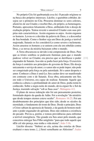 “Deus conosco” 9
No próprio Céu foi quebrantada essa lei. O pecado originou-se
na busca dos próprios interesses. Lúcifer, o querubim cobridor, de-
sejou ser o primeiro no Céu. Procurou dominar os seres celestes,
afastá-los de seu Criador, e receber-lhes, ele próprio, as homenagens.
Portanto, apresentou falsamente a Deus, atribuindo-Lhe o desejo de
exaltação própria. Tentou revestir o amorável Criador com suas pró-
prias más características. Assim enganou os anjos. Assim enganou
os homens. Levou-os a duvidar da palavra de Deus, e a desconﬁar
de Sua bondade. Como o Senhor seja um Deus de justiça e terrível
majestade, Satanás os fez considerá-Lo como severo e inclemente.
Assim arrastou os homens a se unirem com ele em rebelião contra
Deus, e as trevas da miséria baixaram sobre o mundo.
A Terra obscureceu-se devido à má compreensão de Deus. Para
que as tristes sombras se pudessem iluminar, para que o mundo
pudesse volver ao Criador, era preciso que se derribasse o poder [11]
enganador de Satanás. Isso não se podia fazer pela força. O exercício
da força é contrário aos princípios do governo de Deus; Ele deseja
unicamente o serviço de amor; e o amor não se pode impor; não pode
ser conquistado pela força ou pela autoridade. Só o amor desperta o
amor. Conhecer a Deus é amá-Lo; Seu caráter deve ser manifestado
em contraste com o de Satanás. Essa obra, unicamente um Ser,
em todo o Universo, era capaz de realizar. Somente Aquele que
conhecia a altura e a profundidade do amor de Deus, podia torná-lo
conhecido. Sobre a negra noite do mundo, devia erguer-Se o Sol da
Justiça, trazendo salvação “sob as Suas asas”. Malaquias 4:2.
O plano de nossa redenção não foi um pensamento posterior,
formulado depois da queda de Adão. Foi a revelação “do mistério
que desde tempos eternos esteve oculto”. Romanos 16:25. Foi um
desdobramento dos princípios que têm sido, desde os séculos da
eternidade, o fundamento do trono de Deus. Desde o princípio, Deus
e Cristo sabiam da apostasia de Satanás, e da queda do homem medi-
ante o poder enganador do apóstata. Deus não ordenou a existência
do pecado. Previu-a, porém, e tomou providências para enfrentar
a terrível emergência. Tão grande era Seu amor pelo mundo, que
concertou entregar Seu Filho unigênito “para que todo aquele que
nEle crê não pereça, mas tenha a vida eterna”. João 3:16.
Lúcifer dissera: “Subirei ao céu, acima das estrelas de Deus
exaltarei o meu trono. [...] Serei semelhante ao Altíssimo”. Isaías
 