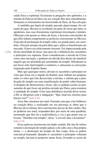 126 O Desejado de Todas as Nações
saúde física e espiritual. Escutaram as pregações dos apóstolos, e a
entrada da Palavra de Deus em seu coração lhes dera entendimento.
Tornaram-se instrumentos da misericórdia de Deus, de Sua salvação.
A multidão que fugira do templo, passado algum tempo, foi vol-
tando devagar. Haviam-se recobrado em parte do terror que deles se
apoderara, mas suas ﬁsionomias exprimiam irresolução e timidez.
Olhavam com pasmo as obras de Jesus, e ﬁcavam convencidos de
que nEle tinham cumprimento as profecias concernentes ao Messias.
O pecado de profanação do templo cabia, em grande parte, aos sacer-
dotes. Fora por arranjos da parte deles que o pátio se transformara em
mercado. O povo era relativamente inocente. Foi impressionado pela
divina autoridade de Jesus; mas para ele a inﬂuência dos sacerdotes[106]
e principais era suprema. Estes consideravam a missão de Cristo
como uma inovação, e punham em dúvida Seu direito de interferir
naquilo que era permitido por autoridades do templo. Ofenderam-se
por haver sido interrompido o comércio, e sufocaram as convicções
originadas pelo Espírito Santo.
Mais que quaisquer outros, deviam os sacerdotes e principais ter
visto que Jesus era o ungido do Senhor; pois tinham nas próprias
mãos os rolos que Lhe descreviam a missão, e sabiam que a puri-
ﬁcação do templo era uma manifestação de poder sobre-humano.
A despeito de aborrecerem a Jesus, não se podiam eximir ao pen-
samento de que fosse um profeta enviado por Deus, para restaurar
a santidade do templo. Com uma deferência nascida desse temor,
a Ele se dirigiram com a indagação: “Que sinal nos mostras para
fazeres isto?” João 2:18.
Jesus lhes mostrara um sinal. Fazendo com que a luz brilhasse
no coração deles, e realizando em sua presença as obras que o
Messias devia efetuar, dera convincentes provas de Seu caráter. Ora,
ao pedirem um sinal, respondeu-lhes por meio de uma parábola,
mostrando que lhes lia a malevolência, e via a que ponto esta os
levaria. “Derribai este templo”, disse, “e em três dias o levantarei”.
João 2:19.
Essas palavras encerravam um duplo sentido. Ele não Se referia
somente à destruição do templo judaico e do culto, mas a Sua própria
morte — a destruição do templo de Seu corpo. Esta os judeus
estavam já tramando. Quando os sacerdotes e principais voltaram
ao templo, haviam-se proposto matar Jesus, livrando-se assim do
 