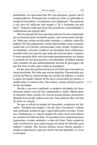 Em seu templo 127
perturbador. Ao apresentar-lhes Ele seus desígnios, porém, não O
compreenderam. Tomaram-Lhe as palavras como se aplicando ao
templo de Jerusalém, e exclamaram com indignação: “Em quarenta
e seis anos foi ediﬁcado este templo, e Tu o levantarás em três
dias?” Acharam então que Jesus lhes justiﬁcara a incredulidade, e
conﬁrmaram sua rejeição dEle.
Não era intenção de Jesus que Suas palavras fossem compreendi-
das no momento pelos incrédulos judeus, nem mesmo pelos discípu-
los. Sabia que seriam torcidas pelos inimigos, e voltadas contra Ele
próprio. Em Seu julgamento, seriam apresentadas como acusação,
sendo-Lhe, no Calvário, arremessadas como insulto. Explicá-las,
no entretanto, seria dar a conhecer aos discípulos Seus sofrimentos,
trazendo sobre eles uma dor que ainda não estavam aptos a suportar.
E uma exposição delas seria desvendar prematuramente aos judeus
o resultado de seus preconceitos e incredulidade. Já tinham entrado
num caminho em que deliberadamente haviam de prosseguir, até
que Ele fosse levado como ovelha ao matadouro.
Foi por amor dos que haviam de crer em Cristo que essas palavras
foram proferidas. Ele sabia que seriam repetidas. Pronunciadas por
ocasião da Páscoa, seriam levadas aos ouvidos de milhares, e a todas
as partes do mundo. Depois de Ele haver ressuscitado dos mortos, o
sentido delas se tornaria claro. Para muitos, seriam conclusiva prova [107]
de Sua divindade.
Devido a sua treva espiritual, os próprios discípulos de Jesus
deixaram muitas vezes de Lhe compreender as lições. Muitas delas
se tornaram claras, porém, em vista de acontecimentos posteriores.
Quando Jesus já não andava com eles, Suas palavras lhes serviam
de esteio ao coração.
No que se referia ao templo de Jerusalém, as palavras do Sal-
vador: “Derribai este templo, e em três dias o levantarei”, tinham
mais profundo sentido do que o apreendido pelos ouvintes. Cristo
era o fundamento e a vida do templo. Os cultos deste eram típicos
do sacrifício do Filho de Deus. O sacerdócio fora estabelecido para
representar o caráter mediador e a obra de Cristo. Todo o plano do
culto sacriﬁcal era uma representação da morte do Salvador para
redimir o mundo. Não haveria eﬁcácia nessas ofertas, quando o
grande acontecimento a que por séculos haviam apontado, se viesse
a consumar.
 