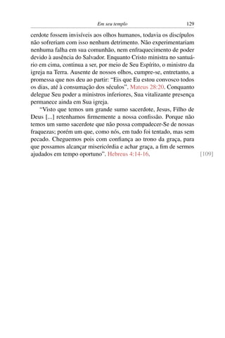 Em seu templo 129
cerdote fossem invisíveis aos olhos humanos, todavia os discípulos
não sofreriam com isso nenhum detrimento. Não experimentariam
nenhuma falha em sua comunhão, nem enfraquecimento de poder
devido à ausência do Salvador. Enquanto Cristo ministra no santuá-
rio em cima, continua a ser, por meio de Seu Espírito, o ministro da
igreja na Terra. Ausente de nossos olhos, cumpre-se, entretanto, a
promessa que nos deu ao partir: “Eis que Eu estou convosco todos
os dias, até à consumação dos séculos”. Mateus 28:20. Conquanto
delegue Seu poder a ministros inferiores, Sua vitalizante presença
permanece ainda em Sua igreja.
“Visto que temos um grande sumo sacerdote, Jesus, Filho de
Deus [...] retenhamos ﬁrmemente a nossa conﬁssão. Porque não
temos um sumo sacerdote que não possa compadecer-Se de nossas
fraquezas; porém um que, como nós, em tudo foi tentado, mas sem
pecado. Cheguemos pois com conﬁança ao trono da graça, para
que possamos alcançar misericórdia e achar graça, a ﬁm de sermos
ajudados em tempo oportuno”. Hebreus 4:14-16. [109]
 