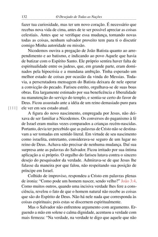 132 O Desejado de Todas as Nações
fazer tua curiosidade, mas ter um novo coração. É necessário que
recebas nova vida de cima, antes de te ser possível apreciar as coisas
celestiais. Antes que se veriﬁque essa mudança, tornando novas
todas as coisas, nenhum salvador proveito tem para ti o discutir
comigo Minha autoridade ou missão.
Nicodemos ouvira a pregação de João Batista quanto ao arre-
pendimento e ao batismo, e indicando ao povo Aquele que havia
de batizar com o Espírito Santo. Ele próprio sentira haver falta de
espiritualidade entre os judeus, que, em grande parte, eram domi-
nados pela hipocrisia e a mundana ambição. Tinha esperado um
melhor estado de coisas por ocasião da vinda do Messias. Toda-
via, a perscrutadora mensagem do Batista deixara de nele operar
a convicção do pecado. Fariseu estrito, orgulhava-se de suas boas
obras. Era largamente estimado por sua beneﬁcência e liberalidade
na manutenção do serviço do templo, e sentia-se certo do favor de
Deus. Ficou assustado ante a idéia de um reino demasiado puro para
ele ver em seu estado atual.[111]
A ﬁgura do novo nascimento, empregada por Jesus, não dei-
xava de ser familiar a Nicodemos. Os conversos do paganismo à fé
de Israel eram muitas vezes comparados a crianças recém-nascidas.
Portanto, devia ter percebido que as palavras de Cristo não se destina-
vam a ser tomadas em sentido literal. Em virtude de seu nascimento
como israelita, entretanto, considerava-se seguro de um lugar no
reino de Deus. Achava não precisar de nenhuma mudança. Daí sua
surpresa ante as palavras do Salvador. Ficou irritado por sua íntima
aplicação a si próprio. O orgulho do fariseu lutava contra o sincero
desejo do pesquisador da verdade. Admirava-se de que Jesus lhe
falasse da maneira por que falou, não respeitando sua posição de
príncipe em Israel.
Colhido de improviso, respondeu a Cristo em palavras plenas
de ironia: “Como pode um homem nascer, sendo velho?” João 3:4.
Como muitos outros, quando uma incisiva verdade lhes fere a cons-
ciência, revelou o fato de que o homem natural não recebe as coisas
que são do Espírito de Deus. Não há nele nada que corresponda às
coisas espirituais; pois estas se discernem espiritualmente.
Mas o Salvador não enfrentou argumento com argumento. Er-
guendo a mão em solene e calma dignidade, acentuou a verdade com
mais ﬁrmeza: “Na verdade, na verdade te digo que aquele que não
 