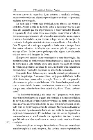 134 O Desejado de Todas as Nações
tos uma conversão repentina; é, no entanto, o resultado de longo
processo de conquista efetuado pelo Espírito de Deus — processo
paciente e prolongado.
Se bem que o vento seja invisível, seus efeitos são vistos e
sentidos. Assim a obra do Espírito sobre a pessoa revelar-se-á em
cada ato daquele que lhe experimentou o poder salvador. Quando
o Espírito de Deus toma posse do coração, transforma a vida. Os
pensamentos pecaminosos são afastados, renunciadas as más ações;
o amor, a humildade, a paz tomam o lugar da ira, da inveja e da
contenda. A alegria substitui a tristeza, e o semblante reﬂete a luz do
Céu. Ninguém vê a mão que suspende o fardo, nem a luz que desce
das cortes celestiais. A bênção vem quando, pela fé, a pessoa se
entrega a Deus. Então, aquele poder que olho algum pode discernir,
cria um novo ser à imagem de Deus.
É impossível à mente ﬁnita compreender a obra da redenção. Seu
mistério excede ao conhecimento humano; todavia, aquele que passa
da morte para a vida percebe que é uma divina realidade. O começo
da redenção, podemos conhecê-lo aqui, mediante uma experiência
pessoal. Seus resultados estendem-se através da eternidade.
Enquanto Jesus falava, alguns raios da verdade penetraram no
espírito do príncipe. A enternecedora, subjugante inﬂuência do Es-
pírito Santo impressionou-lhe o coração. Todavia, não compreendeu
plenamente as palavras do Salvador. Não ﬁcou tão impressionado
com a necessidade do novo nascimento, como acerca da maneira
por que esse se havia de realizar. Admirado, disse: “Como pode ser
isso?”
“Tu és mestre de Israel, e não sabes isto?” perguntou Jesus. Indu-
bitavelmente uma pessoa a quem era conﬁada a instrução religiosa
do povo, não devia ser ignorante de verdades de tanta importância.
Suas palavras encerravam a lição de que, em lugar de sentir-se irri-
tado com as positivas palavras da verdade, Nicodemos deveria ter
de si mesmo opinião muito humilde, em vista de sua ignorância
espiritual. Não obstante, Cristo falava com tão solene dignidade, e
tanto o olhar como a inﬂexão da voz exprimiam tão sincero amor,
que Nicodemos não se ofendeu ao compreender sua humilhante
condição.[113]
Mas ao explicar Jesus que Sua missão na Terra era estabelecer
um reino espiritual e não temporal, Seu ouvinte sentiu-se perturbado.
 