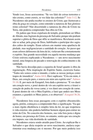 Nicodemos 135
Vendo isso, Jesus acrescentou: “Se vos falei de coisas terrestres e
não crestes, como crereis, se vos falar das celestiais?” João 3:12. Se
Nicodemos não podia receber os ensinos de Cristo, que ilustravam a
obra da graça no coração, como entender a natureza de Seu glorioso
reino celestial? Não discernindo a natureza da obra de Cristo na
Terra, não poderia compreender Sua obra no Céu.
Os judeus que Jesus expulsara do templo, pretendiam ser ﬁlhos
de Abraão, mas fugiram da presença do Salvador, porque não podiam
suportar a glória de Deus que nEle se manifestava. Revelaram assim
não se achar, pela graça de Deus, habilitados a participar dos sagra-
dos cultos do templo. Eram zelosos em manter uma aparência de
piedade, mas negligenciavam a santidade do coração. Ao passo que
eram zelosos defensores da letra da lei, violavam-lhe constantemente
o espírito. Sua grande necessidade era aquela mesma mudança que
Cristo estivera explicando a Nicodemos — um novo nascimento
moral, uma limpeza do pecado e renovação do conhecimento e da
santidade.
Não havia desculpa para a cegueira de Israel quanto à obra da
regeneração. Pela inspiração do Espírito Santo, escrevera Isaías:
“Todos nós somos como o imundo, e todas as nossas justiças como
trapos de imundícia”. Isaías 64:6. Davi suplicara: “Cria em mim, ó
Deus, um coração puro, e renova em mim um espírito reto”. Salmos
51:10. E, por meio de Ezequiel, fora dada a promessa: “E vos darei
um coração novo, e porei dentro de vós um espírito novo; e tirarei o
coração de pedra da vossa carne, e vos darei um coração de carne.
E porei dentro de vós o Meu Espírito, e farei que andeis nos Meus
estatutos, e guardeis os Meus juízos, e os observeis”. Ezequiel 36:26,
27.
Nicodemos lera essas passagens com o espírito obscurecido;
agora, porém, começava a compreender-lhes a signiﬁcação. Via que
a mais rígida obediência à simples letra da lei, no que respeitava
à vida exterior, não poderia habilitar homem algum para entrar no
reino do Céu. No conceito dos homens, sua vida fora justa e digna
de honra; em presença de Cristo, no entanto, sentia que seu coração
era impuro, sua vida destituída de santidade.
Nicodemos estava sendo atraído para Cristo. Ao explicar-lhe o
Salvador o que dizia respeito ao novo nascimento, anelava expe-
rimentar essa mudança em si mesmo. Por que meio poderia isso
 