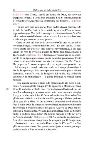 10 O Desejado de Todas as Nações
14:13, 14. Mas Cristo, “sendo em forma de Deus, não teve por
usurpação ser igual a Deus, mas aniquilou-Se a Si mesmo, tomando
a forma de servo, fazendo-Se semelhante aos homens”. Filipenses
2:6, 7.
Foi um sacrifício voluntário. Jesus poderia haver permanecido
ao lado de Seu Pai. Poderia haver retido a glória do Céu, e as home-
nagens dos anjos. Mas preferiu entregar o cetro nas mãos de Seu Pai,
e descer do trono do Universo, a ﬁm de trazer luz aos entenebrecidos,
e vida aos que estavam quase a perecer.
Cerca de dois mil anos atrás, ouviu-se no Céu uma voz de miste-
riosa signiﬁcação, saída do trono de Deus: “Eis aqui venho.” “Sacri-
fício e oferta não quiseste, mas corpo Me preparaste. [...] Eis aqui
venho (no rolo do livro está escrito de Mim), para fazer, ó Deus, a
Tua vontade”. Hebreus 10:5-7. Nestas palavras anuncia-se o cumpri-
mento do desígnio que estivera oculto desde tempos eternos. Cristo
estava prestes a visitar nosso mundo, e a encarnar. Diz Ele: “Corpo
Me preparaste.” Houvesse aparecido com a glória que possuía com
o Pai antes que o mundo existisse, e não teríamos podido resistir à
luz de Sua presença. Para que a pudéssemos contemplar e não ser
destruídos, a manifestação de Sua glória foi velada. Sua divindade
ocultou-se na humanidade — a glória invisível na visível forma
humana.
Esse grande desígnio havia sido representado em tipos e sím-
bolos. A sarça ardente em que Cristo apareceu a Moisés, revelava
Deus. O símbolo escolhido para representação da Divindade foi um[12]
humilde arbusto que, aparentemente, não tinha nenhuma atração.
Abrigou, porém, o Inﬁnito. O Deus todo-misericordioso velou Sua
glória num símbolo por demais humilde, para que Moisés pudesse
olhar para ela e viver. Assim na coluna de nuvem de dia e na de
fogo à noite, Deus Se comunicava com Israel, revelando aos homens
Sua vontade e proporcionando-lhes graça. A glória de Deus era res-
tringida, e Sua majestade velada, para que a fraca visão de homens
ﬁnitos a pudesse contemplar. Da mesma maneira Cristo devia vir
no “corpo abatido” (Filipenses 3:21), “semelhante aos homens”.
Aos olhos do mundo, não possuía beleza para que O desejassem;
e não obstante era o encarnado Deus, a luz do Céu na Terra. Sua
glória estava encoberta, Sua grandeza e majestade ocultas, para que
pudesse atrair a Si os tentados e sofredores.
 