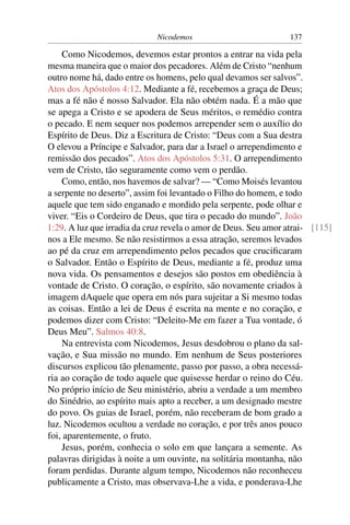 Nicodemos 137
Como Nicodemos, devemos estar prontos a entrar na vida pela
mesma maneira que o maior dos pecadores. Além de Cristo “nenhum
outro nome há, dado entre os homens, pelo qual devamos ser salvos”.
Atos dos Apóstolos 4:12. Mediante a fé, recebemos a graça de Deus;
mas a fé não é nosso Salvador. Ela não obtém nada. É a mão que
se apega a Cristo e se apodera de Seus méritos, o remédio contra
o pecado. E nem sequer nos podemos arrepender sem o auxílio do
Espírito de Deus. Diz a Escritura de Cristo: “Deus com a Sua destra
O elevou a Príncipe e Salvador, para dar a Israel o arrependimento e
remissão dos pecados”. Atos dos Apóstolos 5:31. O arrependimento
vem de Cristo, tão seguramente como vem o perdão.
Como, então, nos havemos de salvar? — “Como Moisés levantou
a serpente no deserto”, assim foi levantado o Filho do homem, e todo
aquele que tem sido enganado e mordido pela serpente, pode olhar e
viver. “Eis o Cordeiro de Deus, que tira o pecado do mundo”. João
1:29. A luz que irradia da cruz revela o amor de Deus. Seu amor atrai- [115]
nos a Ele mesmo. Se não resistirmos a essa atração, seremos levados
ao pé da cruz em arrependimento pelos pecados que cruciﬁcaram
o Salvador. Então o Espírito de Deus, mediante a fé, produz uma
nova vida. Os pensamentos e desejos são postos em obediência à
vontade de Cristo. O coração, o espírito, são novamente criados à
imagem dAquele que opera em nós para sujeitar a Si mesmo todas
as coisas. Então a lei de Deus é escrita na mente e no coração, e
podemos dizer com Cristo: “Deleito-Me em fazer a Tua vontade, ó
Deus Meu”. Salmos 40:8.
Na entrevista com Nicodemos, Jesus desdobrou o plano da sal-
vação, e Sua missão no mundo. Em nenhum de Seus posteriores
discursos explicou tão plenamente, passo por passo, a obra necessá-
ria ao coração de todo aquele que quisesse herdar o reino do Céu.
No próprio início de Seu ministério, abriu a verdade a um membro
do Sinédrio, ao espírito mais apto a receber, a um designado mestre
do povo. Os guias de Israel, porém, não receberam de bom grado a
luz. Nicodemos ocultou a verdade no coração, e por três anos pouco
foi, aparentemente, o fruto.
Jesus, porém, conhecia o solo em que lançara a semente. As
palavras dirigidas à noite a um ouvinte, na solitária montanha, não
foram perdidas. Durante algum tempo, Nicodemos não reconheceu
publicamente a Cristo, mas observava-Lhe a vida, e ponderava-Lhe
 