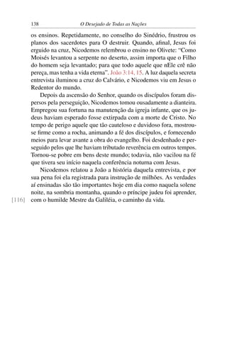 138 O Desejado de Todas as Nações
os ensinos. Repetidamente, no conselho do Sinédrio, frustrou os
planos dos sacerdotes para O destruir. Quando, aﬁnal, Jesus foi
erguido na cruz, Nicodemos relembrou o ensino no Olivete: “Como
Moisés levantou a serpente no deserto, assim importa que o Filho
do homem seja levantado; para que todo aquele que nEle crê não
pereça, mas tenha a vida eterna”. João 3:14, 15. A luz daquela secreta
entrevista iluminou a cruz do Calvário, e Nicodemos viu em Jesus o
Redentor do mundo.
Depois da ascensão do Senhor, quando os discípulos foram dis-
persos pela perseguição, Nicodemos tomou ousadamente a dianteira.
Empregou sua fortuna na manutenção da igreja infante, que os ju-
deus haviam esperado fosse extirpada com a morte de Cristo. No
tempo de perigo aquele que tão cauteloso e duvidoso fora, mostrou-
se ﬁrme como a rocha, animando a fé dos discípulos, e fornecendo
meios para levar avante a obra do evangelho. Foi desdenhado e per-
seguido pelos que lhe haviam tributado reverência em outros tempos.
Tornou-se pobre em bens deste mundo; todavia, não vacilou na fé
que tivera seu início naquela conferência noturna com Jesus.
Nicodemos relatou a João a história daquela entrevista, e por
sua pena foi ela registrada para instrução de milhões. As verdades
aí ensinadas são tão importantes hoje em dia como naquela solene
noite, na sombria montanha, quando o príncipe judeu foi aprender,
com o humilde Mestre da Galiléia, o caminho da vida.[116]
 