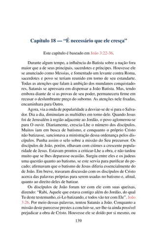 Capítulo 18 — “É necessário que ele cresça”
Este capítulo é baseado em João 3:22-36.
Durante algum tempo, a inﬂuência do Batista sobre a nação fora
maior que a de seus principais, sacerdotes e príncipes. Houvesse ele
se anunciado como Messias, e fomentado um levante contra Roma,
sacerdotes e povo se teriam reunido em torno de seu estandarte.
Todas as atenções que falam à ambição dos mundanos conquistado-
res, Satanás se apressara em dispensar a João Batista. Mas, tendo
embora diante de si as provas de seu poder, permanecera ﬁrme em
recusar o deslumbrante preço do suborno. As atenções nele ﬁxadas,
encaminhara para Outro.
Agora, via a onda de popularidade a desviar-se de si para o Salva-
dor. Dia a dia, diminuíam as multidões em torno dele. Quando Jesus
foi de Jerusalém à região adjacente ao Jordão, o povo aglomerou-se
para O ouvir. Diariamente, crescia-Lhe o número dos discípulos.
Muitos iam em busca de batismo, e conquanto o próprio Cristo
não batizasse, sancionava a ministração dessa ordenança pelos dis-
cípulos. Punha assim o selo sobre a missão do Seu precursor. Os
discípulos de João, porém, olhavam com ciúmes a crescente popula-
ridade de Jesus. Estavam prontos a criticar-Lhe a obra, e não tardou
muito que se lhes deparasse ocasião. Surgiu entre eles e os judeus
uma questão quanto ao batismo, se este servia para puriﬁcar do pe-
cado; aﬁrmavam que o batismo de Jesus diferia essencialmente do
de João. Em breve, travaram discussão com os discípulos de Cristo
acerca das palavras próprias para serem usadas no batismo e, aﬁnal,
quanto ao direito deles de batizar.
Os discípulos de João foram ter com ele com suas queixas,
dizendo: “Rabi, Aquele que estava contigo além do Jordão, do qual
Tu deste testemunho, ei-Lo batizando, e todos vão ter com Ele”. João
3:26. Por meio dessas palavras, tentou Satanás a João. Conquanto a
missão deste parecesse prestes a concluir-se, ser-lhe-ia ainda possível
prejudicar a obra de Cristo. Houvesse ele se doído por si mesmo, ou
139
 
