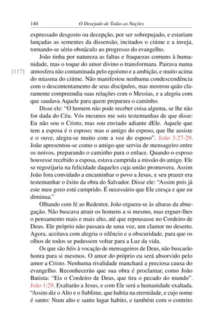 140 O Desejado de Todas as Nações
expressado desgosto ou decepção, por ser sobrepujado, e estariam
lançadas as sementes da dissensão, incitados o ciúme e a inveja,
tornando-se sério obstáculo ao progresso do evangelho.
João tinha por natureza as faltas e fraquezas comuns à huma-
nidade, mas o toque do amor divino o transformara. Pairava numa
atmosfera não contaminada pelo egoísmo e a ambição, e muito acima[117]
do miasma do ciúme. Não manifestou nenhuma condescendência
com o descontentamento de seus discípulos, mas mostrou quão cla-
ramente compreendia suas relações com o Messias, e a alegria com
que saudava Aquele para quem preparara o caminho.
Disse ele: “O homem não pode receber coisa alguma, se lhe não
for dada do Céu. Vós mesmos me sois testemunhas de que disse:
Eu não sou o Cristo, mas sou enviado adiante dEle. Aquele que
tem a esposa é o esposo; mas o amigo do esposo, que lhe assiste
e o ouve, alegra-se muito com a voz do esposo”. João 3:27-29.
João apresentou-se como o amigo que serviu de mensageiro entre
os noivos, preparando o caminho para o enlace. Quando o esposo
houvesse recebido a esposa, estava cumprida a missão do amigo. Ele
se regozijaria na felicidade daqueles cuja união promovera. Assim
João fora convidado a encaminhar o povo a Jesus, e seu prazer era
testemunhar o êxito da obra do Salvador. Disse ele: “Assim pois já
este meu gozo está cumprido. É necessário que Ele cresça e que eu
diminua.”
Olhando com fé ao Redentor, João erguera-se às alturas da abne-
gação. Não buscava atrair os homens a si mesmo, mas erguer-lhes
o pensamento mais e mais alto, até que repousasse no Cordeiro de
Deus. Ele próprio não passara de uma voz, um clamor no deserto.
Agora, aceitava com alegria o silêncio e a obscuridade, para que os
olhos de todos se pudessem voltar para a Luz da vida.
Os que são ﬁéis à vocação de mensageiros de Deus, não buscarão
honra para si mesmos. O amor do próprio eu será absorvido pelo
amor a Cristo. Nenhuma rivalidade manchará a preciosa causa do
evangelho. Reconhecerão que sua obra é proclamar, como João
Batista: “Eis o Cordeiro de Deus, que tira o pecado do mundo”.
João 1:29. Exaltarão a Jesus, e com Ele será a humanidade exaltada.
“Assim diz o Alto e o Sublime, que habita na eternidade, e cujo nome
é santo: Num alto e santo lugar habito, e também com o contrito
 