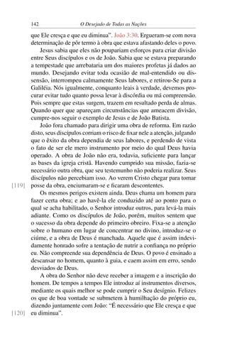 142 O Desejado de Todas as Nações
que Ele cresça e que eu diminua”. João 3:30. Ergueram-se com nova
determinação de pôr termo à obra que estava afastando deles o povo.
Jesus sabia que eles não poupariam esforços para criar divisão
entre Seus discípulos e os de João. Sabia que se estava preparando
a tempestade que arrebataria um dos maiores profetas já dados ao
mundo. Desejando evitar toda ocasião de mal-entendido ou dis-
sensão, interrompeu calmamente Seus labores, e retirou-Se para a
Galiléia. Nós igualmente, conquanto leais à verdade, devemos pro-
curar evitar tudo quanto possa levar à discórdia ou má compreensão.
Pois sempre que estas surgem, trazem em resultado perda de almas.
Quando quer que apareçam circunstâncias que ameacem divisão,
cumpre-nos seguir o exemplo de Jesus e de João Batista.
João fora chamado para dirigir uma obra de reforma. Em razão
disto, seus discípulos corriam o risco de ﬁxar nele a atenção, julgando
que o êxito da obra dependia de seus labores, e perdendo de vista
o fato de ser ele mero instrumento por meio do qual Deus havia
operado. A obra de João não era, todavia, suﬁciente para lançar
as bases da igreja cristã. Havendo cumprido sua missão, fazia-se
necessário outra obra, que seu testemunho não poderia realizar. Seus
discípulos não percebiam isso. Ao verem Cristo chegar para tomar
posse da obra, enciumaram-se e ﬁcaram descontentes.[119]
Os mesmos perigos existem ainda. Deus chama um homem para
fazer certa obra; e ao havê-la ele conduzido até ao ponto para o
qual se acha habilitado, o Senhor introduz outros, para levá-la mais
adiante. Como os discípulos de João, porém, muitos sentem que
o sucesso da obra depende do primeiro obreiro. Fixa-se a atenção
sobre o humano em lugar de concentrar no divino, introduz-se o
ciúme, e a obra de Deus é manchada. Aquele que é assim indevi-
damente honrado sofre a tentação de nutrir a conﬁança no próprio
eu. Não compreende sua dependência de Deus. O povo é ensinado a
descansar no homem, quanto à guia, e caem assim em erro, sendo
desviados de Deus.
A obra do Senhor não deve receber a imagem e a inscrição do
homem. De tempos a tempos Ele introduz aí instrumentos diversos,
mediante os quais melhor se pode cumprir o Seu desígnio. Felizes
os que de boa vontade se submetem à humilhação do próprio eu,
dizendo juntamente com João: “É necessário que Ele cresça e que
eu diminua”.[120]
 
