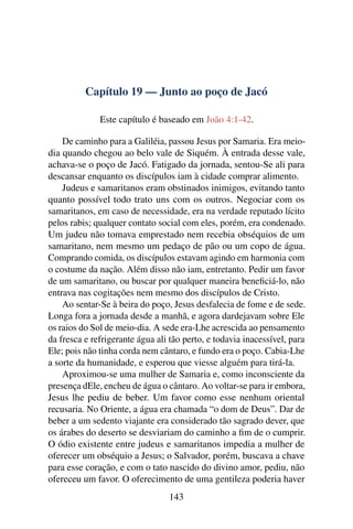 Capítulo 19 — Junto ao poço de Jacó
Este capítulo é baseado em João 4:1-42.
De caminho para a Galiléia, passou Jesus por Samaria. Era meio-
dia quando chegou ao belo vale de Siquém. À entrada desse vale,
achava-se o poço de Jacó. Fatigado da jornada, sentou-Se ali para
descansar enquanto os discípulos iam à cidade comprar alimento.
Judeus e samaritanos eram obstinados inimigos, evitando tanto
quanto possível todo trato uns com os outros. Negociar com os
samaritanos, em caso de necessidade, era na verdade reputado lícito
pelos rabis; qualquer contato social com eles, porém, era condenado.
Um judeu não tomava emprestado nem recebia obséquios de um
samaritano, nem mesmo um pedaço de pão ou um copo de água.
Comprando comida, os discípulos estavam agindo em harmonia com
o costume da nação. Além disso não iam, entretanto. Pedir um favor
de um samaritano, ou buscar por qualquer maneira beneﬁciá-lo, não
entrava nas cogitações nem mesmo dos discípulos de Cristo.
Ao sentar-Se à beira do poço, Jesus desfalecia de fome e de sede.
Longa fora a jornada desde a manhã, e agora dardejavam sobre Ele
os raios do Sol de meio-dia. A sede era-Lhe acrescida ao pensamento
da fresca e refrigerante água ali tão perto, e todavia inacessível, para
Ele; pois não tinha corda nem cântaro, e fundo era o poço. Cabia-Lhe
a sorte da humanidade, e esperou que viesse alguém para tirá-la.
Aproximou-se uma mulher de Samaria e, como inconsciente da
presença dEle, encheu de água o cântaro. Ao voltar-se para ir embora,
Jesus lhe pediu de beber. Um favor como esse nenhum oriental
recusaria. No Oriente, a água era chamada “o dom de Deus”. Dar de
beber a um sedento viajante era considerado tão sagrado dever, que
os árabes do deserto se desviariam do caminho a ﬁm de o cumprir.
O ódio existente entre judeus e samaritanos impedia a mulher de
oferecer um obséquio a Jesus; o Salvador, porém, buscava a chave
para esse coração, e com o tato nascido do divino amor, pediu, não
ofereceu um favor. O oferecimento de uma gentileza poderia haver
143
 