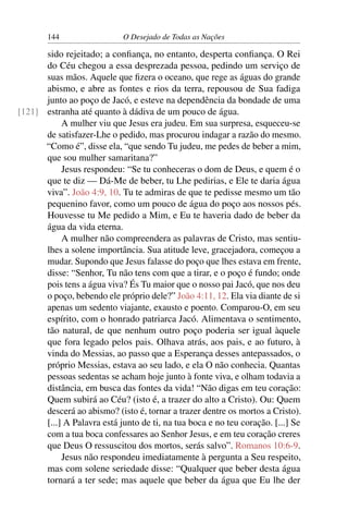 144 O Desejado de Todas as Nações
sido rejeitado; a conﬁança, no entanto, desperta conﬁança. O Rei
do Céu chegou a essa desprezada pessoa, pedindo um serviço de
suas mãos. Aquele que ﬁzera o oceano, que rege as águas do grande
abismo, e abre as fontes e rios da terra, repousou de Sua fadiga
junto ao poço de Jacó, e esteve na dependência da bondade de uma
estranha até quanto à dádiva de um pouco de água.[121]
A mulher viu que Jesus era judeu. Em sua surpresa, esqueceu-se
de satisfazer-Lhe o pedido, mas procurou indagar a razão do mesmo.
“Como é”, disse ela, “que sendo Tu judeu, me pedes de beber a mim,
que sou mulher samaritana?”
Jesus respondeu: “Se tu conheceras o dom de Deus, e quem é o
que te diz — Dá-Me de beber, tu Lhe pedirias, e Ele te daria água
viva”. João 4:9, 10. Tu te admiras de que te pedisse mesmo um tão
pequenino favor, como um pouco de água do poço aos nossos pés.
Houvesse tu Me pedido a Mim, e Eu te haveria dado de beber da
água da vida eterna.
A mulher não compreendera as palavras de Cristo, mas sentiu-
lhes a solene importância. Sua atitude leve, gracejadora, começou a
mudar. Supondo que Jesus falasse do poço que lhes estava em frente,
disse: “Senhor, Tu não tens com que a tirar, e o poço é fundo; onde
pois tens a água viva? És Tu maior que o nosso pai Jacó, que nos deu
o poço, bebendo ele próprio dele?” João 4:11, 12. Ela via diante de si
apenas um sedento viajante, exausto e poento. Comparou-O, em seu
espírito, com o honrado patriarca Jacó. Alimentava o sentimento,
tão natural, de que nenhum outro poço poderia ser igual àquele
que fora legado pelos pais. Olhava atrás, aos pais, e ao futuro, à
vinda do Messias, ao passo que a Esperança desses antepassados, o
próprio Messias, estava ao seu lado, e ela O não conhecia. Quantas
pessoas sedentas se acham hoje junto à fonte viva, e olham todavia a
distância, em busca das fontes da vida! “Não digas em teu coração:
Quem subirá ao Céu? (isto é, a trazer do alto a Cristo). Ou: Quem
descerá ao abismo? (isto é, tornar a trazer dentre os mortos a Cristo).
[...] A Palavra está junto de ti, na tua boca e no teu coração. [...] Se
com a tua boca confessares ao Senhor Jesus, e em teu coração creres
que Deus O ressuscitou dos mortos, serás salvo”. Romanos 10:6-9.
Jesus não respondeu imediatamente à pergunta a Seu respeito,
mas com solene seriedade disse: “Qualquer que beber desta água
tornará a ter sede; mas aquele que beber da água que Eu lhe der
 