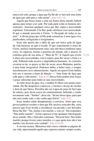 Junto ao poço de Jacó 145
nunca terá sede, porque a água que Eu lhe der se fará nele uma fonte
de água que salte para a vida eterna”. João 4:13, 14.
Aquele que busca matar a sede nas fontes deste mundo, beberá
apenas para tornar a ter sede. Por toda parte estão os homens des-
contentes. Anseiam qualquer coisa que lhes supra a necessidade
espiritual. Unicamente Um lhes pode satisfazer essa necessidade.
O que o mundo necessita é Cristo, “o Desejado de todas as na-
ções”. A divina graça que só Ele pode comunicar, é uma água viva,
puriﬁcadora, refrigerante e revigoradora.
Jesus não queria dar a idéia de que um único gole da água
da vida bastasse ao que a recebe. O que experimenta o amor de
Cristo, anelará continuamente mais; mas não busca nenhuma outra
coisa. As riquezas, honras e prazeres do mundo, não o atraem. O
contínuo grito de sua alma, é: “Mais de Ti”. E Aquele que revela [122]
à alma suas necessidades, está à espera, para lhe saciar a fome e a
sede. Falharão todo recurso e dependência humanos. As cisternas
esvaziar-se-ão, os poços se hão de secar; nosso Redentor, porém,
é uma fonte inesgotável. Podemos beber, e beber mais, e sempre
encontraremos novo abastecimento. Aquele em quem Cristo habita,
tem em si mesmo a fonte da bênção — “uma fonte de água que
salte para a vida eterna”. João 4:14. Dessa fonte poderá tirar forças
e graça suﬁcientes para todas as suas necessidades.
Ao falar Jesus da água viva, a mulher O olhou com atenta curio-
sidade. Ele lhe despertara o interesse, e incitara o desejo de receber
o dom de que falava. Percebia não ser à água do poço de Jacó que
Se referia; pois dessa usava ela continuamente, bebendo, e tendo
novamente sede. “Senhor”, disse ela, “dá-me dessa água, para que
não mais tenha sede, e não venha aqui tirá-la”. João 4:15.
Jesus mudou então abruptamente a conversa. Antes que essa
pessoa pudesse receber o dom que Ele ansiava conceder-lhe, seria
preciso que fosse levada a reconhecer seu pecado e seu Salvador.
Disse-lhe Ele: “Vai, chama o teu marido, e vem cá”. Ela respondeu:
“Não tenho marido”. Assim esperava evitar qualquer interrogação
nesse sentido. Mas o Salvador continuou: “Disseste bem: Não tenho
marido; porque tiveste cinco maridos, e o que agora tens não é teu
marido; isto disseste com verdade”. João 4:16-18.
A ouvinte tremeu. Misteriosa mão estava voltando as páginas de
sua vida, apresentando aquilo que esperava manter sempre oculto.
 