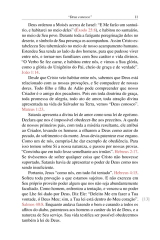 “Deus conosco” 11
Deus ordenou a Moisés acerca de Israel: “E Me farão um santuá-
rio, e habitarei no meio deles” (Êxodo 25:8), e habitou no santuário,
no meio de Seu povo. Durante toda a fatigante peregrinação deles no
deserto, o símbolo de Sua presença os acompanhou. Assim Cristo es-
tabeleceu Seu tabernáculo no meio de nosso acampamento humano.
Estendeu Sua tenda ao lado da dos homens, para que pudesse viver
entre nós, e tornar-nos familiares com Seu caráter e vida divinos.
“O Verbo Se fez carne, e habitou entre nós, e vimos a Sua glória,
como a glória do Unigênito do Pai, cheio de graça e de verdade”.
João 1:14.
Desde que Cristo veio habitar entre nós, sabemos que Deus está
relacionado com as nossas provações, e Se compadece de nossas
dores. Todo ﬁlho e ﬁlha de Adão pode compreender que nosso
Criador é o amigo dos pecadores. Pois em toda doutrina de graça,
toda promessa de alegria, todo ato de amor, toda atração divina
apresentada na vida do Salvador na Terra, vemos “Deus conosco”.
Mateus 1:23.
Satanás apresenta a divina lei de amor como uma lei de egoísmo.
Declara que nos é impossível obedecer-lhe aos preceitos. A queda
de nossos primeiros pais, com toda a miséria resultante, ele atribui
ao Criador, levando os homens a olharem a Deus como autor do
pecado, do sofrimento e da morte. Jesus devia patentear esse engano.
Como um de nós, cumpria-Lhe dar exemplo de obediência. Para
isso tomou sobre Si a nossa natureza, e passou por nossas provas.
“Convinha que em tudo fosse semelhante aos irmãos”. Hebreus 2:17.
Se tivéssemos de sofrer qualquer coisa que Cristo não houvesse
suportado, Satanás havia de apresentar o poder de Deus como nos
sendo insuﬁciente.
Portanto, Jesus “como nós, em tudo foi tentado”. Hebreus 4:15.
Sofreu toda provação a que estamos sujeitos. E não exerceu em
Seu próprio proveito poder algum que nos não seja abundantemente
facultado. Como homem, enfrentou a tentação, e venceu-a no poder
que Lhe foi dado por Deus. Diz Ele: “Deleito Me em fazer a Tua
vontade, ó Deus Meu; sim, a Tua lei está dentro do Meu coração”. [13]
Salmos 40:8. Enquanto andava fazendo o bem e curando a todos os
aﬂitos do diabo, patenteava aos homens o caráter da lei de Deus, e a
natureza de Seu serviço. Sua vida testiﬁca ser possível obedecermos
também à lei de Deus.
 