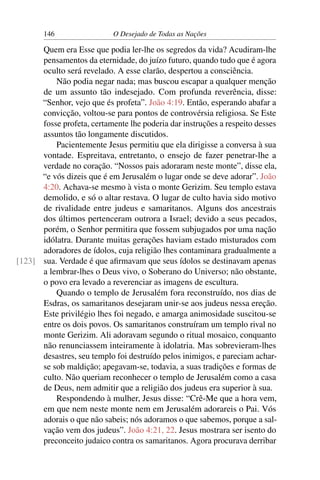 146 O Desejado de Todas as Nações
Quem era Esse que podia ler-lhe os segredos da vida? Acudiram-lhe
pensamentos da eternidade, do juízo futuro, quando tudo que é agora
oculto será revelado. A esse clarão, despertou a consciência.
Não podia negar nada; mas buscou escapar a qualquer menção
de um assunto tão indesejado. Com profunda reverência, disse:
“Senhor, vejo que és profeta”. João 4:19. Então, esperando abafar a
convicção, voltou-se para pontos de controvérsia religiosa. Se Este
fosse profeta, certamente lhe poderia dar instruções a respeito desses
assuntos tão longamente discutidos.
Pacientemente Jesus permitiu que ela dirigisse a conversa à sua
vontade. Espreitava, entretanto, o ensejo de fazer penetrar-lhe a
verdade no coração. “Nossos pais adoraram neste monte”, disse ela,
“e vós dizeis que é em Jerusalém o lugar onde se deve adorar”. João
4:20. Achava-se mesmo à vista o monte Gerizim. Seu templo estava
demolido, e só o altar restava. O lugar de culto havia sido motivo
de rivalidade entre judeus e samaritanos. Alguns dos ancestrais
dos últimos pertenceram outrora a Israel; devido a seus pecados,
porém, o Senhor permitira que fossem subjugados por uma nação
idólatra. Durante muitas gerações haviam estado misturados com
adoradores de ídolos, cuja religião lhes contaminara gradualmente a
sua. Verdade é que aﬁrmavam que seus ídolos se destinavam apenas[123]
a lembrar-lhes o Deus vivo, o Soberano do Universo; não obstante,
o povo era levado a reverenciar as imagens de escultura.
Quando o templo de Jerusalém fora reconstruído, nos dias de
Esdras, os samaritanos desejaram unir-se aos judeus nessa ereção.
Este privilégio lhes foi negado, e amarga animosidade suscitou-se
entre os dois povos. Os samaritanos construíram um templo rival no
monte Gerizim. Ali adoravam segundo o ritual mosaico, conquanto
não renunciassem inteiramente à idolatria. Mas sobrevieram-lhes
desastres, seu templo foi destruído pelos inimigos, e pareciam achar-
se sob maldição; apegavam-se, todavia, a suas tradições e formas de
culto. Não queriam reconhecer o templo de Jerusalém como a casa
de Deus, nem admitir que a religião dos judeus era superior à sua.
Respondendo à mulher, Jesus disse: “Crê-Me que a hora vem,
em que nem neste monte nem em Jerusalém adorareis o Pai. Vós
adorais o que não sabeis; nós adoramos o que sabemos, porque a sal-
vação vem dos judeus”. João 4:21, 22. Jesus mostrara ser isento do
preconceito judaico contra os samaritanos. Agora procurava derribar
 