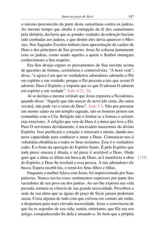 Junto ao poço de Jacó 147
o mesmo preconceito da parte desta samaritana contra os judeus.
Ao mesmo tempo que aludia à corrupção da fé dos samaritanos
pela idolatria, declarou que as grandes verdades da redenção haviam
sido conﬁadas aos judeus, e que dentre eles devia aparecer o Mes-
sias. Nos Sagrados Escritos tinham clara apresentação do caráter de
Deus e dos princípios de Seu governo. Jesus Se colocou juntamente
com os judeus, como sendo aqueles a quem o Senhor outorgara
conhecimento a Seu respeito.
Era Seu desejo erguer os pensamentos de Sua ouvinte acima
de questões de formas, cerimônias e controvérsias. “A hora vem”,
disse, “e agora é em que os verdadeiros adoradores adorarão o Pai
em espírito e em verdade; porque o Pai procura a tais que assim O
adorem. Deus é Espírito, e importa que os que O adoram O adorem
em espírito e em verdade”. João 4:23, 24.
Aí se declara a mesma verdade que Jesus expusera a Nicodemos,
quando disse: “Aquele que não nascer de novo [de cima, diz outra
versão], não pode ver o reino de Deus”. João 3:3. Não por procurar
um monte santo ou um templo sagrado, são os homens postos em
comunhão com o Céu. Religião não é limitar-se a formas e cerimô-
nias exteriores. A religião que vem de Deus é a única que leva a Ele.
Para O servirmos devidamente, é necessário nascermos do divino
Espírito. Isso puriﬁcará o coração e renovará a mente, dando-nos
nova capacidade para conhecer e amar a Deus. Comunicar-nos-á
voluntária obediência a todos os Seus reclamos. Esse é o verdadeiro
culto. É o fruto da operação do Espírito Santo. É pelo Espírito que
toda prece sincera é ditada, e tal prece é aceitável a Deus. Onde
quer que a alma se dilate em busca de Deus, aí é manifesta a obra [124]
do Espírito, e Deus Se revelará a essa pessoa. A tais adoradores ele
busca. Espera recebê-los, e torná-los Seus ﬁlhos e ﬁlhas.
Enquanto a mulher falava com Jesus, foi impressionada por Suas
palavras. Nunca ouvira esses sentimentos expressos por parte dos
sacerdotes de seu povo ou dos judeus. Ao ser-lhe exposta sua vida
passada, tornara-se cônscia de sua grande necessidade. Percebera a
sede de sua alma que as águas do poço de Sicar jamais poderiam
saciar. Coisa alguma de tudo com que estivera em contato até então,
a despertara para mais elevada necessidade. Jesus a convencera de
que lia os segredos de sua vida; sentiu, entretanto, que Ele era seu
amigo, compadecendo-Se dela e amando-a. Se bem que a própria
 