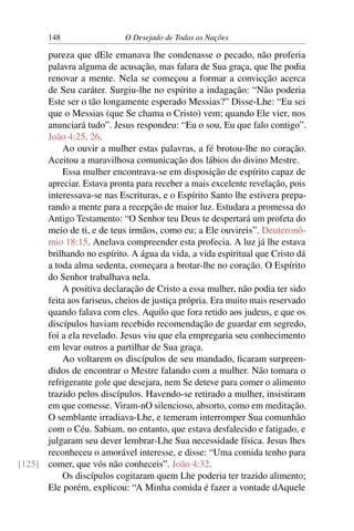 148 O Desejado de Todas as Nações
pureza que dEle emanava lhe condenasse o pecado, não proferia
palavra alguma de acusação, mas falara de Sua graça, que lhe podia
renovar a mente. Nela se começou a formar a convicção acerca
de Seu caráter. Surgiu-lhe no espírito a indagação: “Não poderia
Este ser o tão longamente esperado Messias?” Disse-Lhe: “Eu sei
que o Messias (que Se chama o Cristo) vem; quando Ele vier, nos
anunciará tudo”. Jesus respondeu: “Eu o sou, Eu que falo contigo”.
João 4:25, 26.
Ao ouvir a mulher estas palavras, a fé brotou-lhe no coração.
Aceitou a maravilhosa comunicação dos lábios do divino Mestre.
Essa mulher encontrava-se em disposição de espírito capaz de
apreciar. Estava pronta para receber a mais excelente revelação, pois
interessava-se nas Escrituras, e o Espírito Santo lhe estivera prepa-
rando a mente para a recepção de maior luz. Estudara a promessa do
Antigo Testamento: “O Senhor teu Deus te despertará um profeta do
meio de ti, e de teus irmãos, como eu; a Ele ouvireis”. Deuteronô-
mio 18:15. Anelava compreender esta profecia. A luz já lhe estava
brilhando no espírito. A água da vida, a vida espiritual que Cristo dá
a toda alma sedenta, começara a brotar-lhe no coração. O Espírito
do Senhor trabalhava nela.
A positiva declaração de Cristo a essa mulher, não podia ter sido
feita aos fariseus, cheios de justiça própria. Era muito mais reservado
quando falava com eles. Aquilo que fora retido aos judeus, e que os
discípulos haviam recebido recomendação de guardar em segredo,
foi a ela revelado. Jesus viu que ela empregaria seu conhecimento
em levar outros a partilhar de Sua graça.
Ao voltarem os discípulos de seu mandado, ﬁcaram surpreen-
didos de encontrar o Mestre falando com a mulher. Não tomara o
refrigerante gole que desejara, nem Se deteve para comer o alimento
trazido pelos discípulos. Havendo-se retirado a mulher, insistiram
em que comesse. Viram-nO silencioso, absorto, como em meditação.
O semblante irradiava-Lhe, e temeram interromper Sua comunhão
com o Céu. Sabiam, no entanto, que estava desfalecido e fatigado, e
julgaram seu dever lembrar-Lhe Sua necessidade física. Jesus lhes
reconheceu o amorável interesse, e disse: “Uma comida tenho para
comer, que vós não conheceis”. João 4:32.[125]
Os discípulos cogitaram quem Lhe poderia ter trazido alimento;
Ele porém, explicou: “A Minha comida é fazer a vontade dAquele
 