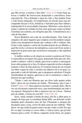 Junto ao poço de Jacó 149
que Me enviou, e realizar a Sua obra”. João 4:34. Como Suas pa-
lavras à mulher lhe houvessem despertado a consciência, Jesus
regozijou-Se. Viu-a bebendo a água da vida, e Sua própria fome
e sede foram mitigadas. O cumprimento da missão para cujo de-
sempenho deixara o Céu, fortalecia o Salvador para Seus labores,
sobrepondo-O às necessidades humanas. Ministrar a uma alma fa-
minta e sedenta da verdade era-Lhe mais grato que comer ou beber.
Constituía um conforto, um refrigério para Ele. A beneﬁcência era a
vida de Sua alma.
Nosso Redentor tem sede de reconhecimento. Tem fome da
simpatia e do amor daqueles que comprou com Seu próprio sangue.
Anela com inexprimível desejo que venham a Ele e tenham vida.
Como a mãe espreita o sorriso de reconhecimento de seu ﬁlhinho, o
qual lhe revela o alvorecer da inteligência, assim está Cristo atento à
expressão de grato amor que revela haver começado a vida espiritual
naquele ser.
A mulher enchera-se de alegria ao escutar as palavras de Cristo.
A maravilhosa revelação fora quase demasiado forte para ela. Dei-
xando o cântaro, voltou à cidade, para levar a outros a mensagem.
Jesus sabia porque ela se fora. O cântaro esquecido revelava eloqüen-
temente o efeito de Suas palavras. O veemente desejo de seu coração
era obter a água da vida; e olvidou seu objetivo em ir ao poço, es-
quecendo a sede do Salvador, que se propusera satisfazer. Coração
transbordante de alegria, apressou-se em ir comunicar a outros a
preciosa luz que recebera.
“Vinde e vede um Homem que me disse tudo quanto tenho
feito”, disse ela aos homens da cidade. “Porventura, não é este o
Cristo?” João 4:29. Suas palavras tocaram o coração deles. Havia
em sua ﬁsionomia expressão nova, uma transformação em todo o
seu aspecto. Despertou-se-lhes o interesse em ver a Jesus. “Saíram
pois da cidade, e foram ter com Ele”. João 4:29, 30.
Jesus, ainda sentado à borda do poço, pôs-Se a olhar para os
campos de trigo que se estendiam diante dEle, seu delicado verdor
banhado pelos dourados raios do Sol. Chamando a atenção dos
discípulos para a cena, serviu-Se dela como de um símbolo: “Não
dizeis vós que ainda há quatro meses até que venha a ceifa? Eis que
Eu vos digo: Levantai os vossos olhos, e vede as terras, que já estão
brancas para a ceifa.” E olhava, enquanto assim dizia, aos grupos
 