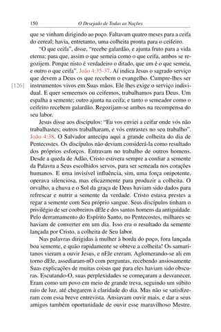 150 O Desejado de Todas as Nações
que se vinham dirigindo ao poço. Faltavam quatro meses para a ceifa
do cereal; havia, entretanto, uma colheita pronta para o ceifeiro.
“O que ceifa”, disse, “recebe galardão, e ajunta fruto para a vida
eterna; para que, assim o que semeia como o que ceifa, ambos se re-
gozijem. Porque nisto é verdadeiro o ditado, que um é o que semeia,
e outro o que ceifa”. João 4:35-37. Aí indica Jesus o sagrado serviço
que devem a Deus os que recebem o evangelho. Cumpre-lhes ser
instrumentos vivos em Suas mãos. Ele lhes exige o serviço indivi-[126]
dual. E quer semeemos ou ceifemos, trabalhamos para Deus. Um
espalha a semente; outro ajunta na ceifa; e tanto o semeador como o
ceifeiro recebem galardão. Regozijam-se ambos na recompensa do
seu labor.
Jesus disse aos discípulos: “Eu vos enviei a ceifar onde vós não
trabalhastes; outros trabalharam, e vós entrastes no seu trabalho”.
João 4:38. O Salvador antecipa aqui a grande colheita do dia de
Pentecostes. Os discípulos não deviam considerá-la como resultado
dos próprios esforços. Entravam no trabalho de outros homens.
Desde a queda de Adão, Cristo estivera sempre a conﬁar a semente
da Palavra a Seus escolhidos servos, para ser semeada nos corações
humanos. E uma invisível inﬂuência, sim, uma força onipotente,
operava silenciosa, mas eﬁcazmente para produzir a colheita. O
orvalho, a chuva e o Sol da graça de Deus haviam sido dados para
refrescar e nutrir a semente da verdade. Cristo estava prestes a
regar a semente com Seu próprio sangue. Seus discípulos tinham o
privilégio de ser coobreiros dEle e dos santos homens da antiguidade.
Pelo derramamento do Espírito Santo, no Pentecostes, milhares se
haviam de converter em um dia. Isso era o resultado da semente
lançada por Cristo, a colheita de Seu labor.
Nas palavras dirigidas à mulher à borda do poço, fora lançada
boa semente, e quão rapidamente se obteve a colheita! Os samari-
tanos vieram a ouvir Jesus, e nEle creram. Aglomerando-se ali em
torno dEle, assediaram-nO com perguntas, recebendo ansiosamente
Suas explicações de muitas coisas que para eles haviam sido obscu-
ras. Escutando-O, suas perplexidades se começaram a desvanecer.
Eram como um povo em meio de grande treva, seguindo um súbito
raio de luz, até chegarem à claridade do dia. Mas não se satisﬁze-
ram com essa breve entrevista. Ansiavam ouvir mais, e dar a seus
amigos também oportunidade de ouvir esse maravilhoso Mestre.
 