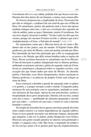 Junto ao poço de Jacó 151
Convidaram-nO a ir a sua cidade, pedindo-Lhe que ﬁcasse com eles.
Durante dois dias deteve-Se em Samaria, e muitos mais creram nEle.
Os fariseus desprezavam a simplicidade de Jesus. Passavam-Lhe
por alto os milagres, e pediam-Lhe um sinal de que era o Filho de
Deus. Os samaritanos, porém, não pediram sinal, e Jesus não operou
nenhum milagre entre eles, a não ser a revelação dos segredos da
vida da mulher, junto ao poço. Entretanto, muitos O receberam. Em
sua nova alegria, disseram à mulher: “Já não é pelo teu dito que nós
cremos, porque nós mesmos O temos ouvido, e sabemos que este é
verdadeiramente o Cristo, o Salvador do mundo”. João 4:42.
Os samaritanos criam que o Messias havia de vir como o Re-
dentor não só dos judeus, mas do mundo. O Espírito Santo dEle
predissera, por meio de Moisés, como um profeta enviado por Deus.
Por intermédio de Jacó fora declarado que a Ele se congregariam
os povos; e de Abraão, que nEle seriam benditas todas as nações da
Terra. Nessas escrituras baseavam os samaritanos sua fé no Messias. [127]
O fato de haverem os judeus interpretado mal os últimos profetas,
atribuindo ao primeiro advento a glória da segunda vinda de Cristo,
levara os samaritanos a desprezar todos os sagrados escritos, com
exceção dos que foram dados por meio de Moisés. Ao demolir,
porém, o Salvador, essas falsas interpretações, muitos aceitaram as
últimas profecias e as palavras do próprio Cristo com relação ao
reino de Deus.
Jesus começara a derrubar a parede de separação entre os judeus
e os gentios, e a pregar salvação a todo o mundo. Conquanto judeu,
misturava-Se sem restrições com os samaritanos, anulando os costu-
mes farisaicos de Sua nação. Apesar de seus preconceitos, aceitou a
hospitalidade desse povo desprezado. Dormiu sob seu teto, comeu
com eles à mesa — partilhando do alimento preparado e servido
por suas mãos — ensinou em suas ruas, e tratou-os com a máxima
bondade e cortesia.
No templo de Jerusalém havia apenas uma baixa parede divisória
entre o pátio exterior e as outras dependências do sagrado edifício.
Viam-se nessa parede inscrições em diferentes línguas, declarando
que ninguém, a não ser os judeus, podia ultrapassar esses limites.
Houvesse um gentio ousado penetrar no interior, teria profanado o
templo, e o pagaria com a vida. Mas Jesus, o originador do templo e
de seu serviço, atraía a Si os gentios pelo laço da simpatia humana,
 