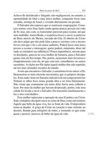 Junto ao poço de Jacó 153
Achava-Se desfalecido e fatigado; não negligenciou, no entanto, a
oportunidade de falar a uma única mulher, conquanto fosse uma
estranha, inimiga de Israel, e vivendo abertamente em pecado.
O Salvador não esperava que se reunissem congregações. Come-
çava muitas vezes Suas lições tendo apenas poucas pessoas em volta
de Si; mas, um a um, os transeuntes paravam para escutar, até que
uma multidão, maravilhada, e respeitosa ﬁcava a ouvir as palavras
de Deus através do Mestre, enviado do Céu. O obreiro de Cristo
não deve julgar que não pode falar a poucos ouvintes com o mesmo
fervor com que o faz a um maior auditório. Poderá haver uma única
pessoa a escutar a mensagem; quem poderá, entretanto, dizer até
onde se estenderá sua inﬂuência? Pouca importância, mesmo para
os discípulos, parecia ter essa mulher de Samaria, para o Salvador
gastar com ela Seu tempo. Ele, porém, raciocinou mais fervorosa e
eloqüentemente com ela, do que com reis, conselheiros ou sumos
sacerdotes. As lições por Ele dadas àquela mulher têm sido repetidas
até aos mais afastados recantos do mundo.
Assim que encontrou o Salvador, a samaritana levou outros a Ele.
Demonstrou-se mais eﬁciente missionária, que os próprios discípu-
los. Estes nada viram em Samaria indicativo de um campo promissor.
Tinham os olhos ﬁxos numa grande obra a ser feita futuramente.
Não viram que exatamente em torno deles havia uma colheita a
fazer. Por meio da mulher que haviam desprezado, porém, toda uma
cidade foi levada a ouvir o Salvador. Ela transmitiu imediatamente a
luz a seus concidadãos.
Essa mulher representa a operação de uma fé prática em Cristo.
Todo verdadeiro discípulo nasce no reino de Deus como missionário.
Aquele que bebe da água viva, faz-se fonte de vida. O depositário
torna-se doador. A graça de Cristo no coração é uma vertente no
deserto, ﬂuindo para refrigério de todos, e tornando os que estão
quase a perecer, ansiosos de beber da água da vida. [129]
 