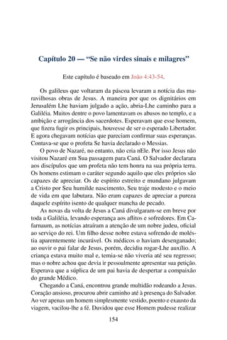 Capítulo 20 — “Se não virdes sinais e milagres”
Este capítulo é baseado em João 4:43-54.
Os galileus que voltaram da páscoa levaram a notícia das ma-
ravilhosas obras de Jesus. A maneira por que os dignitários em
Jerusalém Lhe haviam julgado a ação, abria-Lhe caminho para a
Galiléia. Muitos dentre o povo lamentavam os abusos no templo, e a
ambição e arrogância dos sacerdotes. Esperavam que esse homem,
que ﬁzera fugir os principais, houvesse de ser o esperado Libertador.
E agora chegavam notícias que pareciam conﬁrmar suas esperanças.
Contava-se que o profeta Se havia declarado o Messias.
O povo de Nazaré, no entanto, não cria nEle. Por isso Jesus não
visitou Nazaré em Sua passagem para Caná. O Salvador declarara
aos discípulos que um profeta não tem honra na sua própria terra.
Os homens estimam o caráter segundo aquilo que eles próprios são
capazes de apreciar. Os de espírito estreito e mundano julgavam
a Cristo por Seu humilde nascimento, Seu traje modesto e o meio
de vida em que labutara. Não eram capazes de apreciar a pureza
daquele espírito isento de qualquer mancha de pecado.
As novas da volta de Jesus a Caná divulgaram-se em breve por
toda a Galiléia, levando esperança aos aﬂitos e sofredores. Em Ca-
farnaum, as notícias atraíram a atenção de um nobre judeu, oﬁcial
ao serviço do rei. Um ﬁlho desse nobre estava sofrendo de molés-
tia aparentemente incurável. Os médicos o haviam desenganado;
ao ouvir o pai falar de Jesus, porém, decidiu rogar-Lhe auxílio. A
criança estava muito mal e, temia-se não viveria até seu regresso;
mas o nobre achou que devia ir pessoalmente apresentar sua petição.
Esperava que a súplica de um pai havia de despertar a compaixão
do grande Médico.
Chegando a Caná, encontrou grande multidão rodeando a Jesus.
Coração ansioso, procurou abrir caminho até à presença do Salvador.
Ao ver apenas um homem simplesmente vestido, poento e exausto da
viagem, vacilou-lhe a fé. Duvidou que esse Homem pudesse realizar
154
 