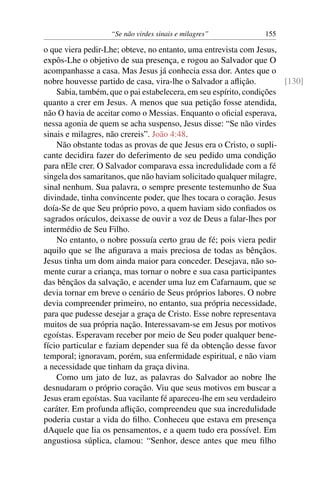 “Se não virdes sinais e milagres” 155
o que viera pedir-Lhe; obteve, no entanto, uma entrevista com Jesus,
expôs-Lhe o objetivo de sua presença, e rogou ao Salvador que O
acompanhasse a casa. Mas Jesus já conhecia essa dor. Antes que o
nobre houvesse partido de casa, vira-lhe o Salvador a aﬂição. [130]
Sabia, também, que o pai estabelecera, em seu espírito, condições
quanto a crer em Jesus. A menos que sua petição fosse atendida,
não O havia de aceitar como o Messias. Enquanto o oﬁcial esperava,
nessa agonia de quem se acha suspenso, Jesus disse: “Se não virdes
sinais e milagres, não crereis”. João 4:48.
Não obstante todas as provas de que Jesus era o Cristo, o supli-
cante decidira fazer do deferimento de seu pedido uma condição
para nEle crer. O Salvador comparava essa incredulidade com a fé
singela dos samaritanos, que não haviam solicitado qualquer milagre,
sinal nenhum. Sua palavra, o sempre presente testemunho de Sua
divindade, tinha convincente poder, que lhes tocara o coração. Jesus
doía-Se de que Seu próprio povo, a quem haviam sido conﬁados os
sagrados oráculos, deixasse de ouvir a voz de Deus a falar-lhes por
intermédio de Seu Filho.
No entanto, o nobre possuía certo grau de fé; pois viera pedir
aquilo que se lhe aﬁgurava a mais preciosa de todas as bênçãos.
Jesus tinha um dom ainda maior para conceder. Desejava, não so-
mente curar a criança, mas tornar o nobre e sua casa participantes
das bênçãos da salvação, e acender uma luz em Cafarnaum, que se
devia tornar em breve o cenário de Seus próprios labores. O nobre
devia compreender primeiro, no entanto, sua própria necessidade,
para que pudesse desejar a graça de Cristo. Esse nobre representava
muitos de sua própria nação. Interessavam-se em Jesus por motivos
egoístas. Esperavam receber por meio de Seu poder qualquer bene-
fício particular e faziam depender sua fé da obtenção desse favor
temporal; ignoravam, porém, sua enfermidade espiritual, e não viam
a necessidade que tinham da graça divina.
Como um jato de luz, as palavras do Salvador ao nobre lhe
desnudaram o próprio coração. Viu que seus motivos em buscar a
Jesus eram egoístas. Sua vacilante fé apareceu-lhe em seu verdadeiro
caráter. Em profunda aﬂição, compreendeu que sua incredulidade
poderia custar a vida do ﬁlho. Conheceu que estava em presença
dAquele que lia os pensamentos, e a quem tudo era possível. Em
angustiosa súplica, clamou: “Senhor, desce antes que meu ﬁlho
 