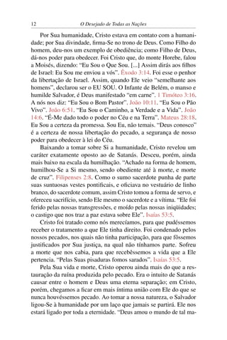 12 O Desejado de Todas as Nações
Por Sua humanidade, Cristo estava em contato com a humani-
dade; por Sua divindade, ﬁrma-Se no trono de Deus. Como Filho do
homem, deu-nos um exemplo de obediência; como Filho de Deus,
dá-nos poder para obedecer. Foi Cristo que, do monte Horebe, falou
a Moisés, dizendo: “Eu Sou o Que Sou. [...] Assim dirás aos ﬁlhos
de Israel: Eu Sou me enviou a vós”. Êxodo 3:14. Foi esse o penhor
da libertação de Israel. Assim, quando Ele veio “semelhante aos
homens”, declarou ser o EU SOU. O Infante de Belém, o manso e
humilde Salvador, é Deus manifestado “em carne”. 1 Timóteo 3:16.
A nós nos diz: “Eu Sou o Bom Pastor”. João 10:11. “Eu Sou o Pão
Vivo”. João 6:51. “Eu Sou o Caminho, a Verdade e a Vida”. João
14:6. “É-Me dado todo o poder no Céu e na Terra”. Mateus 28:18.
Eu Sou a certeza da promessa. Sou Eu, não temais. “Deus conosco”
é a certeza de nossa libertação do pecado, a segurança de nosso
poder para obedecer à lei do Céu.
Baixando a tomar sobre Si a humanidade, Cristo revelou um
caráter exatamente oposto ao de Satanás. Desceu, porém, ainda
mais baixo na escala da humilhação. “Achado na forma de homem,
humilhou-Se a Si mesmo, sendo obediente até à morte, e morte
de cruz”. Filipenses 2:8. Como o sumo sacerdote punha de parte
suas suntuosas vestes pontiﬁcais, e oﬁciava no vestuário de linho
branco, do sacerdote comum, assim Cristo tomou a forma de servo, e
ofereceu sacrifício, sendo Ele mesmo o sacerdote e a vítima. “Ele foi
ferido pelas nossas transgressões, e moído pelas nossas iniqüidades;
o castigo que nos traz a paz estava sobre Ele”. Isaías 53:5.
Cristo foi tratado como nós merecíamos, para que pudéssemos
receber o tratamento a que Ele tinha direito. Foi condenado pelos
nossos pecados, nos quais não tinha participação, para que fôssemos
justiﬁcados por Sua justiça, na qual não tínhamos parte. Sofreu
a morte que nos cabia, para que recebêssemos a vida que a Ele
pertencia. “Pelas Suas pisaduras fomos sarados”. Isaías 53:5.
Pela Sua vida e morte, Cristo operou ainda mais do que a res-
tauração da ruína produzida pelo pecado. Era o intuito de Satanás
causar entre o homem e Deus uma eterna separação; em Cristo,
porém, chegamos a ﬁcar em mais íntima união com Ele do que se
nunca houvéssemos pecado. Ao tomar a nossa natureza, o Salvador
ligou-Se à humanidade por um laço que jamais se partirá. Ele nos
estará ligado por toda a eternidade. “Deus amou o mundo de tal ma-
 