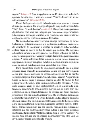 156 O Desejado de Todas as Nações
morra!” João 4:49. Sua fé apoderou-se de Cristo, como a de Jacó,
quando, lutando com o anjo, exclamara: “Não Te deixarei ir, se me
não abençoares”. Gênesis 32:26.
Como Jacó, prevaleceu. O Salvador não pode recusar o pedido
de uma pessoa que a Ele se apega, alegando sua grande necessidade.
“Vai”, disse: “o teu ﬁlho vive”. João 4:50. O nobre deixou a presença
do Salvador com uma paz e alegria que nunca antes experimentara.
Não somente crera que seu ﬁlho seria restabelecido, mas com ﬁrme
conﬁança esperou em Cristo como o Redentor.
Na mesma hora os que velavam a criança moribunda, no lar de
Cafarnaum, notaram uma súbita e misteriosa mudança. Erguera-se
do semblante do doentinho a sombra da morte. O rubor da febre
cedera lugar ao suave brilho da saúde que voltava. Os mortiços[131]
olhos iluminaram-se de inteligência, e as forças voltaram ao débil e
emagrecido organismo. Nenhum vestígio da moléstia permaneceu na
criança. A carne ardente de febre tornara-se tenra e fresca, imergindo
o pequeno em sono tranqüilo. A febre o deixara mesmo durante o
calor do dia. A família pasmou, e grande foi o regozijo.
Caná não distava muito de Cafarnaum, de modo que o oﬁcial
poderia haver chegado a casa na tarde do dia em que estivera com
Jesus; mas não se apressou na jornada de regresso. Só na manhã
seguinte chegou a Cafarnaum. Que chegada, aquela! Ao partir em
busca de Jesus, tinha o coração opresso de dor. O brilho do Sol
aﬁgurava-se-lhe cruel, uma ironia o cântico dos pássaros. Agora,
quão diversos eram os seus sentimentos! Dir-se-ia que toda a na-
tureza se revestira de novo aspecto. Novos são os olhos com que
contempla o que o rodeia. Enquanto, no sossego das horas matinais,
prosseguia em sua jornada, aﬁgurava-se-lhe que toda a natureza o
acompanhava num louvor a Deus. Estando ainda a alguma distância
de casa, servos lhe saíram ao encontro, ansiosos de lhe sossegar a
alma que acreditavam suspensa. Nenhuma surpresa mostra, entre-
tanto, em face das novas que lhe trazem, mas, com profundeza de
interesse que não podem compreender indaga a que horas a criança
melhorara. Respondem: “Ontem à sétima hora a febre o deixou.” Na
mesma hora em que a fé se apegara à aﬁrmação: “Teu ﬁlho vive”, o
divino amor tocara a moribunda criança.
 