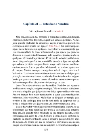 Capítulo 21 — Betesda e o Sinédrio
Este capítulo é baseado em João 5.
Ora em Jerusalém há, próximo à porta das ovelhas, um tanque,
chamado em hebreu Betesda, o qual tem cinco alpendres. Nestes
jazia grande multidão de enfermos; cegos, mancos, e paralíticos,
esperando o movimento das águas”. João 5:2, 3. Em certo tempo as
águas desse tanque eram agitadas, e acreditava-se comumente que
isso era o resultado de poder sobrenatural, e que aquele que primeiro
descesse a elas depois de haverem sido movidas, ﬁcaria curado de
qualquer enfermidade que tivesse. Centenas de sofredores aﬂuíam ao
local; tão grande, porém, era a multidão quando a água era agitada,
que todos se precipitavam para diante, atropelando homens, mulheres
e crianças mais fracos que eles. Muitos não se podiam aproximar
do tanque. Muitos dos que conseguiam até ali chegar, morriam à
beira dele. Haviam-se construído em torno do mesmo abrigos para
proteção dos doentes contra o calor do dia e frio da noite. Alguns
havia que passavam a noite nesses alpendres, arrastando-se para a
beira do tanque dia a dia, numa vã esperança de cura.
Jesus Se achava de novo em Jerusalém. Sozinho, em aparente
meditação ou oração, chegou ao tanque. Viu os míseros sofredores
à espreita daquilo que julgavam sua única oportunidade de cura.
Ansiou exercer Seu poder restaurador, e curar cada um daqueles
enfermos. Mas era sábado. Multidões se dirigiam ao templo para
o culto, e Ele sabia que esse ato de cura havia de despertar por tal
modo o preconceito dos judeus que Lhe interromperiam a obra.
Mas o Salvador viu um caso de suprema miséria. Tratava-se de
um homem que fora paralítico por trinta e oito anos. Sua enfermi-
dade era, em grande parte, resultado de seu próprio pecado, sendo
considerada um juízo de Deus. Sozinho e sem amigos, sentindo-se
excluído da misericórdia de Deus, o enfermo passara longos anos
de miséria. Ao tempo em que se esperava o movimento das águas,
os que se compadeciam de seu desamparo o conduziam aos alpen-
158
 