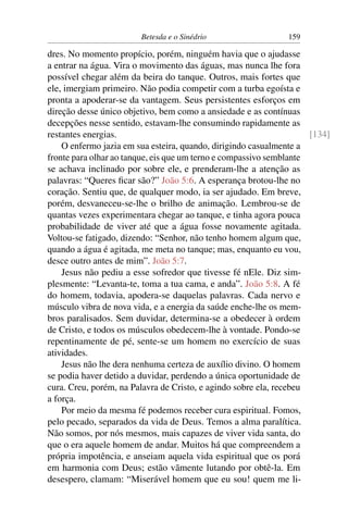 Betesda e o Sinédrio 159
dres. No momento propício, porém, ninguém havia que o ajudasse
a entrar na água. Vira o movimento das águas, mas nunca lhe fora
possível chegar além da beira do tanque. Outros, mais fortes que
ele, imergiam primeiro. Não podia competir com a turba egoísta e
pronta a apoderar-se da vantagem. Seus persistentes esforços em
direção desse único objetivo, bem como a ansiedade e as contínuas
decepções nesse sentido, estavam-lhe consumindo rapidamente as
restantes energias. [134]
O enfermo jazia em sua esteira, quando, dirigindo casualmente a
fronte para olhar ao tanque, eis que um terno e compassivo semblante
se achava inclinado por sobre ele, e prenderam-lhe a atenção as
palavras: “Queres ﬁcar são?” João 5:6. A esperança brotou-lhe no
coração. Sentiu que, de qualquer modo, ia ser ajudado. Em breve,
porém, desvaneceu-se-lhe o brilho de animação. Lembrou-se de
quantas vezes experimentara chegar ao tanque, e tinha agora pouca
probabilidade de viver até que a água fosse novamente agitada.
Voltou-se fatigado, dizendo: “Senhor, não tenho homem algum que,
quando a água é agitada, me meta no tanque; mas, enquanto eu vou,
desce outro antes de mim”. João 5:7.
Jesus não pediu a esse sofredor que tivesse fé nEle. Diz sim-
plesmente: “Levanta-te, toma a tua cama, e anda”. João 5:8. A fé
do homem, todavia, apodera-se daquelas palavras. Cada nervo e
músculo vibra de nova vida, e a energia da saúde enche-lhe os mem-
bros paralisados. Sem duvidar, determina-se a obedecer à ordem
de Cristo, e todos os músculos obedecem-lhe à vontade. Pondo-se
repentinamente de pé, sente-se um homem no exercício de suas
atividades.
Jesus não lhe dera nenhuma certeza de auxílio divino. O homem
se podia haver detido a duvidar, perdendo a única oportunidade de
cura. Creu, porém, na Palavra de Cristo, e agindo sobre ela, recebeu
a força.
Por meio da mesma fé podemos receber cura espiritual. Fomos,
pelo pecado, separados da vida de Deus. Temos a alma paralítica.
Não somos, por nós mesmos, mais capazes de viver vida santa, do
que o era aquele homem de andar. Muitos há que compreendem a
própria impotência, e anseiam aquela vida espiritual que os porá
em harmonia com Deus; estão vãmente lutando por obtê-la. Em
desespero, clamam: “Miserável homem que eu sou! quem me li-
 