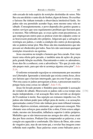 Betesda e o Sinédrio 161
sido cercado de toda espécie de restrições destituídas de senso. Não
lhes era um deleite o santo dia do Senhor, digno de honra. Os escribas
e fariseus lhe tinham tornado a observância intolerável fardo. Ao
judeu não era permitido acender fogo, nem mesmo uma vela no
sábado. Conseqüentemente, o povo dependia dos gentios quanto a
muitos serviços que seus regulamentos proibiam que ﬁzessem para
si mesmos. Não reﬂetiam que, se essas ações eram pecaminosas, os
que empregavam outros para as praticar eram tão culpados como se
as houvessem praticado eles próprios. Julgavam que a salvação se
restringia aos judeus, e sendo a condição dos outros já desesperada,
não se poderia tornar pior. Mas Deus não deu mandamentos que não
possam ser obedecidos por todos. Suas leis não sancionam quaisquer
restrições irrazoáveis ou egoístas.
Jesus encontrou no templo o homem que fora curado. Este viera
trazer uma oferta pelo pecado, e também uma de ações de graças
pela grande bênção recebida. Encontrando-o entre os adoradores,
Jesus deu-Se a conhecer, com a advertência: “Eis que já estás são;
não peques mais, para que não te aconteça alguma coisa pior”. João
5:14.
O enfermo restaurado regozijou-se extremamente por encontrar
seu Libertador. Ignorando a inimizade que existia contra Jesus, disse
aos fariseus que o haviam interrogado, que era este O que o curara.
“Por esta causa os judeus perseguiam a Jesus, e procuravam matá-Lo
porque fazia estas coisas no sábado”. João 5:16.
Jesus foi levado perante o Sinédrio para responder à acusação
de violador do sábado. Houvessem os judeus sido a esse tempo uma [136]
nação independente, e tal acusação lhes teria servido ao desígnio
de O condenar à morte. Sua sujeição aos romanos impediu isso. Os
judeus não tinham poder para inﬂigir pena de morte, e as acusações
apresentadas contra Cristo não tinham peso num tribunal romano.
Outros objetivos existiam, entretanto, que esperavam conseguir. Não
obstante seus esforços para anular-Lhe a obra, Cristo estava adqui-
rindo, mesmo em Jerusalém, inﬂuência superior à deles próprios.
Multidões que se não interessavam nas arengas dos rabis, eram atraí-
das por Seus ensinos. Podiam-Lhe compreender as palavras, e seu
coração era aquecido e confortado. Ele falava de Deus, não como
de vingativo juiz, mas de um terno pai, e revelar Sua imagem como
reﬂetida num espelho. Suas palavras eram como bálsamo para o
 