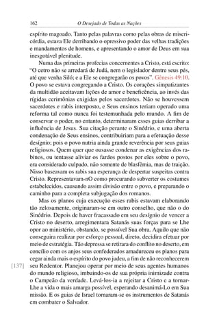 162 O Desejado de Todas as Nações
espírito magoado. Tanto pelas palavras como pelas obras de miseri-
córdia, estava Ele derribando o opressivo poder das velhas tradições
e mandamentos de homens, e apresentando o amor de Deus em sua
inesgotável plenitude.
Numa das primeiras profecias concernentes a Cristo, está escrito:
“O cetro não se arredará de Judá, nem o legislador dentre seus pés,
até que venha Siló; e a Ele se congregarão os povos”. Gênesis 49:10.
O povo se estava congregando a Cristo. Os corações simpatizantes
da multidão aceitavam lições de amor e beneﬁcência, ao invés das
rígidas cerimônias exigidas pelos sacerdotes. Não se houvessem
sacerdotes e rabis interposto, e Seus ensinos teriam operado uma
reforma tal como nunca foi testemunhada pelo mundo. A ﬁm de
conservar o poder, no entanto, determinaram esses guias derribar a
inﬂuência de Jesus. Sua citação perante o Sinédrio, e uma aberta
condenação de Seus ensinos, contribuiriam para a efetuação desse
desígnio; pois o povo nutria ainda grande reverência por seus guias
religiosos. Quem quer que ousasse condenar as exigências dos ra-
binos, ou tentasse aliviar os fardos postos por eles sobre o povo,
era considerado culpado, não somente de blasfêmia, mas de traição.
Nisso baseavam os rabis sua esperança de despertar suspeitas contra
Cristo. Representavam-nO como procurando subverter os costumes
estabelecidos, causando assim divisão entre o povo, e preparando o
caminho para a completa subjugação dos romanos.
Mas os planos cuja execução esses rabis estavam elaborando
tão zelosamente, originaram-se em outro conselho, que não o do
Sinédrio. Depois de haver fracassado em seu desígnio de vencer a
Cristo no deserto, arregimentara Satanás suas forças para se Lhe
opor ao ministério, obstando, se possível Sua obra. Aquilo que não
conseguira realizar por esforço pessoal, direto, decidira efetuar por
meio de estratégia. Tão depressa se retirara do conﬂito no deserto, em
concílio com os anjos seus confederados amadureceu os planos para
cegar ainda mais o espírito do povo judeu, a ﬁm de não reconhecerem
seu Redentor. Planejou operar por meio de seus agentes humanos[137]
do mundo religioso, imbuindo-os de sua própria inimizade contra
o Campeão da verdade. Levá-los-ia a rejeitar a Cristo e a tornar-
Lhe a vida o mais amarga possível, esperando desanimá-Lo em Sua
missão. E os guias de Israel tornaram-se os instrumentos de Satanás
em combater o Salvador.
 