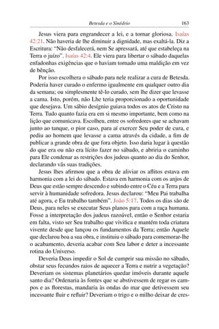 Betesda e o Sinédrio 163
Jesus viera para engrandecer a lei, e a tornar gloriosa. Isaías
42:21. Não haveria de lhe diminuir a dignidade, mas exaltá-la. Diz a
Escritura: “Não desfalecerá, nem Se apressará, até que estabeleça na
Terra o juízo”. Isaías 42:4. Ele viera para libertar o sábado daquelas
enfadonhas exigências que o haviam tornado uma maldição em vez
de bênção.
Por isso escolhera o sábado para nele realizar a cura de Betesda.
Poderia haver curado o enfermo igualmente em qualquer outro dia
da semana; ou simplesmente tê-lo curado, sem lhe dizer que levasse
a cama. Isto, porém, não Lhe teria proporcionado a oportunidade
que desejava. Um sábio desígnio guiava todos os atos de Cristo na
Terra. Tudo quanto fazia era em si mesmo importante, bem como na
lição que comunicava. Escolheu, entre os sofredores que se achavam
junto ao tanque, o pior caso, para aí exercer Seu poder de cura, e
pediu ao homem que levasse a cama através da cidade, a ﬁm de
publicar a grande obra de que fora objeto. Isso daria lugar à questão
do que era ou não era lícito fazer no sábado, e abriria o caminho
para Ele condenar as restrições dos judeus quanto ao dia do Senhor,
declarando vãs suas tradições.
Jesus lhes aﬁrmou que a obra de aliviar os aﬂitos estava em
harmonia com a lei do sábado. Estava em harmonia com os anjos de
Deus que estão sempre descendo e subindo entre o Céu e a Terra para
servir à humanidade sofredora. Jesus declarou: “Meu Pai trabalha
até agora, e Eu trabalho também”. João 5:17. Todos os dias são de
Deus, para neles se executar Seus planos para com a raça humana.
Fosse a interpretação dos judeus razoável, então o Senhor estaria
em falta, visto ser Seu trabalho que viviﬁca e mantém toda criatura
vivente desde que lançou os fundamentos da Terra; então Aquele
que declarou boa a sua obra, e instituiu o sábado para comemorar-lhe
o acabamento, deveria acabar com Seu labor e deter a incessante
rotina do Universo.
Deveria Deus impedir o Sol de cumprir sua missão no sábado,
obstar seus fecundos raios de aquecer a Terra e nutrir a vegetação?
Deveriam os sistemas planetários quedar imóveis durante aquele
santo dia? Ordenaria às fontes que se abstivessem de regar os cam-
pos e as ﬂorestas, mandaria às ondas do mar que detivessem seu
incessante ﬂuir e reﬂuir? Deveriam o trigo e o milho deixar de cres-
 