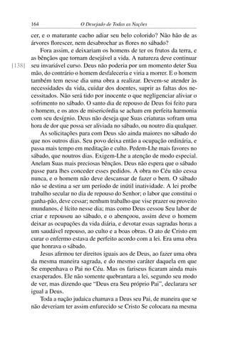 164 O Desejado de Todas as Nações
cer, e o maturante cacho adiar seu belo colorido? Não hão de as
árvores ﬂorescer, nem desabrochar as ﬂores no sábado?
Fora assim, e deixariam os homens de ter os frutos da terra, e
as bênçãos que tornam desejável a vida. A natureza deve continuar
seu invariável curso. Deus não poderia por um momento deter Sua[138]
mão, do contrário o homem desfaleceria e viria a morrer. E o homem
também tem nesse dia uma obra a realizar. Devem-se atender às
necessidades da vida, cuidar dos doentes, suprir as faltas dos ne-
cessitados. Não será tido por inocente o que negligenciar aliviar o
sofrimento no sábado. O santo dia de repouso de Deus foi feito para
o homem, e os atos de misericórdia se acham em perfeita harmonia
com seu desígnio. Deus não deseja que Suas criaturas sofram uma
hora de dor que possa ser aliviada no sábado, ou noutro dia qualquer.
As solicitações para com Deus são ainda maiores no sábado do
que nos outros dias. Seu povo deixa então a ocupação ordinária, e
passa mais tempo em meditação e culto. Pedem-Lhe mais favores no
sábado, que noutros dias. Exigem-Lhe a atenção de modo especial.
Anelam Suas mais preciosas bênçãos. Deus não espera que o sábado
passe para lhes conceder esses pedidos. A obra no Céu não cessa
nunca, e o homem não deve descansar de fazer o bem. O sábado
não se destina a ser um período de inútil inatividade. A lei proíbe
trabalho secular no dia de repouso do Senhor; o labor que constitui o
ganha-pão, deve cessar; nenhum trabalho que vise prazer ou proveito
mundanos, é lícito nesse dia; mas como Deus cessou Seu labor de
criar e repousou ao sábado, e o abençoou, assim deve o homem
deixar as ocupações da vida diária, e devotar essas sagradas horas a
um saudável repouso, ao culto e a boas obras. O ato de Cristo em
curar o enfermo estava de perfeito acordo com a lei. Era uma obra
que honrava o sábado.
Jesus aﬁrmou ter direitos iguais aos de Deus, ao fazer uma obra
da mesma maneira sagrada, e do mesmo caráter daquela em que
Se empenhava o Pai no Céu. Mas os fariseus ﬁcaram ainda mais
exasperados. Ele não somente quebrantara a lei, segundo seu modo
de ver, mas dizendo que “Deus era Seu próprio Pai”, declarara ser
igual a Deus.
Toda a nação judaica chamava a Deus seu Pai, de maneira que se
não deveriam ter assim enfurecido se Cristo Se colocara na mesma
 