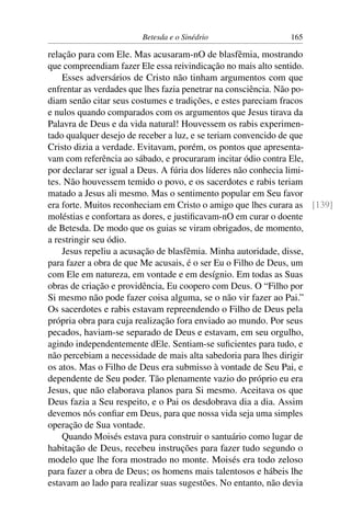 Betesda e o Sinédrio 165
relação para com Ele. Mas acusaram-nO de blasfêmia, mostrando
que compreendiam fazer Ele essa reivindicação no mais alto sentido.
Esses adversários de Cristo não tinham argumentos com que
enfrentar as verdades que lhes fazia penetrar na consciência. Não po-
diam senão citar seus costumes e tradições, e estes pareciam fracos
e nulos quando comparados com os argumentos que Jesus tirava da
Palavra de Deus e da vida natural! Houvessem os rabis experimen-
tado qualquer desejo de receber a luz, e se teriam convencido de que
Cristo dizia a verdade. Evitavam, porém, os pontos que apresenta-
vam com referência ao sábado, e procuraram incitar ódio contra Ele,
por declarar ser igual a Deus. A fúria dos líderes não conhecia limi-
tes. Não houvessem temido o povo, e os sacerdotes e rabis teriam
matado a Jesus ali mesmo. Mas o sentimento popular em Seu favor
era forte. Muitos reconheciam em Cristo o amigo que lhes curara as [139]
moléstias e confortara as dores, e justiﬁcavam-nO em curar o doente
de Betesda. De modo que os guias se viram obrigados, de momento,
a restringir seu ódio.
Jesus repeliu a acusação de blasfêmia. Minha autoridade, disse,
para fazer a obra de que Me acusais, é o ser Eu o Filho de Deus, um
com Ele em natureza, em vontade e em desígnio. Em todas as Suas
obras de criação e providência, Eu coopero com Deus. O “Filho por
Si mesmo não pode fazer coisa alguma, se o não vir fazer ao Pai.”
Os sacerdotes e rabis estavam repreendendo o Filho de Deus pela
própria obra para cuja realização fora enviado ao mundo. Por seus
pecados, haviam-se separado de Deus e estavam, em seu orgulho,
agindo independentemente dEle. Sentiam-se suﬁcientes para tudo, e
não percebiam a necessidade de mais alta sabedoria para lhes dirigir
os atos. Mas o Filho de Deus era submisso à vontade de Seu Pai, e
dependente de Seu poder. Tão plenamente vazio do próprio eu era
Jesus, que não elaborava planos para Si mesmo. Aceitava os que
Deus fazia a Seu respeito, e o Pai os desdobrava dia a dia. Assim
devemos nós conﬁar em Deus, para que nossa vida seja uma simples
operação de Sua vontade.
Quando Moisés estava para construir o santuário como lugar de
habitação de Deus, recebeu instruções para fazer tudo segundo o
modelo que lhe fora mostrado no monte. Moisés era todo zeloso
para fazer a obra de Deus; os homens mais talentosos e hábeis lhe
estavam ao lado para realizar suas sugestões. No entanto, não devia
 