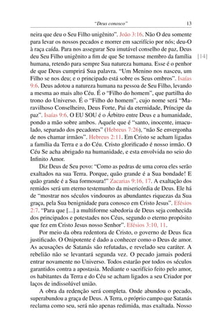 “Deus conosco” 13
neira que deu o Seu Filho unigênito”. João 3:16. Não O deu somente
para levar os nossos pecados e morrer em sacrifício por nós; deu-O
à raça caída. Para nos assegurar Seu imutável conselho de paz, Deus
deu Seu Filho unigênito a ﬁm de que Se tornasse membro da família [14]
humana, retendo para sempre Sua natureza humana. Esse é o penhor
de que Deus cumprirá Sua palavra. “Um Menino nos nasceu, um
Filho se nos deu; e o principado está sobre os Seus ombros”. Isaías
9:6. Deus adotou a natureza humana na pessoa de Seu Filho, levando
a mesma ao mais alto Céu. É o “Filho do homem”, que partilha do
trono do Universo. É o “Filho do homem”, cujo nome será “Ma-
ravilhoso Conselheiro, Deus Forte, Pai da eternidade, Príncipe da
paz”. Isaías 9:6. O EU SOU é o Árbitro entre Deus e a humanidade,
pondo a mão sobre ambos. Aquele que é “santo, inocente, imacu-
lado, separado dos pecadores” (Hebreus 7:26), “não Se envergonha
de nos chamar irmãos”. Hebreus 2:11. Em Cristo se acham ligadas
a família da Terra e a do Céu. Cristo gloriﬁcado é nosso irmão. O
Céu Se acha abrigado na humanidade, e esta envolvida no seio do
Inﬁnito Amor.
Diz Deus de Seu povo: “Como as pedras de uma coroa eles serão
exaltados na sua Terra. Porque, quão grande é a Sua bondade! E
quão grande é a Sua formosura!” Zacarias 9:16, 17. A exaltação dos
remidos será um eterno testemunho da misericórdia de Deus. Ele há
de “mostrar nos séculos vindouros as abundantes riquezas da Sua
graça, pela Sua benignidade para conosco em Cristo Jesus”. Efésios
2:7. “Para que [...] a multiforme sabedoria de Deus seja conhecida
dos principados e potestades nos Céus, segundo o eterno propósito
que fez em Cristo Jesus nosso Senhor”. Efésios 3:10, 11.
Por meio da obra redentora de Cristo, o governo de Deus ﬁca
justiﬁcado. O Onipotente é dado a conhecer como o Deus de amor.
As acusações de Satanás são refutadas, e revelado seu caráter. A
rebelião não se levantará segunda vez. O pecado jamais poderá
entrar novamente no Universo. Todos estarão por todos os séculos
garantidos contra a apostasia. Mediante o sacrifício feito pelo amor,
os habitantes da Terra e do Céu se acham ligados a seu Criador por
laços de indissolúvel união.
A obra da redenção será completa. Onde abundou o pecado,
superabundou a graça de Deus. A Terra, o próprio campo que Satanás
reclama como seu, será não apenas redimida, mas exaltada. Nosso
 