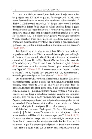 166 O Desejado de Todas as Nações
fazer uma campainha, uma romã, uma borla, uma franja, uma cortina
ou qualquer vaso do santuário, que não fosse segundo o modelo mos-
trado. Deus o chamara ao monte e lhe revelara as coisas celestiais. O
Senhor o cobrira com Sua glória, a ﬁm de que pudesse ver o modelo,
e segundo ele foram feitas todas as coisas. Assim a Israel, a quem
desejava tornar Seu lugar de habitação, revelara Seu glorioso ideal de
caráter. O modelo lhes fora mostrado no monte, quando a lei havia
sido dada no Sinai, e o Senhor passara perante Moisés, proclamando:
“Jeová, o Senhor, Deus misericordioso e piedoso, tardio em iras e
grande em beneﬁcência e verdade; que guarda a beneﬁcência em
milhares; que perdoa a iniqüidade, e a transgressão e o pecado”.
Êxodo 34:6, 7.
Israel preferira seus próprios caminhos. Não haviam ediﬁcado
segundo o modelo; mas Cristo, o verdadeiro templo para habitação
de Deus, moldara cada detalhe de Sua vida terrestre em harmonia
com o ideal divino. Disse Ele: “Deleito-Me em fazer a Tua vontade,
ó Deus Meu; sim, a Tua lei está dentro do Meu coração”. Salmos
40:8. Assim nosso caráter deve ser formado para “morada de Deus
em Espírito”. Efésios 2:22. E cumpre-nos fazer “tudo conforme
o modelo”, isto é, Aquele que “padeceu por nós, deixando-nos o
exemplo, para que sigais as Suas pisadas”. 1 Pedro 2:21.
As palavras de Cristo nos ensinam que nos devemos considerar[140]
inseparavelmente ligados a nosso Pai celestial. Seja qual for nossa
posição, dependemos de Deus, que enfeixa em Suas mãos todos os
destinos. Ele nos designou nossa obra, e nos dotou de faculdades
e meios para ela. Enquanto submetermos a vontade à Sua, e con-
ﬁarmos em Sua força e sabedoria, seremos guiados por caminhos
seguros, para realizar a parte que nos cabe em Seu grande plano.
Aquele, porém, que conﬁa em sua própria sabedoria e poder, se está
separando de Deus. Em vez de trabalhar em harmonia com Cristo,
cumpre o desígnio do inimigo de Deus e dos homens.
O Salvador continuou: “Tudo quanto Ele faz, o Filho o faz igual-
mente. [...] Assim como o Pai ressuscita os mortos, e os viviﬁca,
assim também o Filho viviﬁca aqueles que quer”. João 5:19, 21.
Os saduceus aﬁrmavam que não havia ressurreição do corpo; mas
Jesus lhes diz que uma das maiores obras de Seu Pai é ressuscitar
os mortos, e que Ele próprio possui poder de fazer a mesma obra.
“Vem a hora, e agora é, em que os mortos ouvirão a voz do Filho de
 
