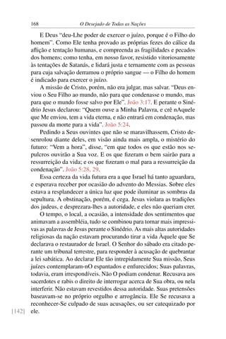 168 O Desejado de Todas as Nações
E Deus “deu-Lhe poder de exercer o juízo, porque é o Filho do
homem”. Como Ele tenha provado as próprias fezes do cálice da
aﬂição e tentação humanas, e compreenda as fragilidades e pecados
dos homens; como tenha, em nosso favor, resistido vitoriosamente
às tentações de Satanás, e lidará justa e ternamente com as pessoas
para cuja salvação derramou o próprio sangue — o Filho do homem
é indicado para exercer o juízo.
A missão de Cristo, porém, não era julgar, mas salvar. “Deus en-
viou o Seu Filho ao mundo, não para que condenasse o mundo, mas
para que o mundo fosse salvo por Ele”. João 3:17. E perante o Siné-
drio Jesus declarou: “Quem ouve a Minha Palavra, e crê nAquele
que Me enviou, tem a vida eterna, e não entrará em condenação, mas
passou da morte para a vida”. João 5:24.
Pedindo a Seus ouvintes que não se maravilhassem, Cristo de-
senrolou diante deles, em visão ainda mais ampla, o mistério do
futuro: “Vem a hora”, disse, “em que todos os que estão nos se-
pulcros ouvirão a Sua voz. E os que ﬁzeram o bem sairão para a
ressurreição da vida; e os que ﬁzeram o mal para a ressurreição da
condenação”. João 5:28, 29.
Essa certeza da vida futura era a que Israel há tanto aguardara,
e esperava receber por ocasião do advento do Messias. Sobre eles
estava a resplandecer a única luz que pode iluminar as sombras da
sepultura. A obstinação, porém, é cega. Jesus violara as tradições
dos judeus, e desprezara-lhes a autoridade, e eles não queriam crer.
O tempo, o local, a ocasião, a intensidade dos sentimentos que
animavam a assembléia, tudo se combinou para tornar mais impressi-
vas as palavras de Jesus perante o Sinédrio. As mais altas autoridades
religiosas da nação estavam procurando tirar a vida Àquele que Se
declarava o restaurador de Israel. O Senhor do sábado era citado pe-
rante um tribunal terrestre, para responder à acusação de quebrantar
a lei sabática. Ao declarar Ele tão intrepidamente Sua missão, Seus
juízes contemplaram-nO espantados e enfurecidos; Suas palavras,
todavia, eram irrespondíveis. Não O podiam condenar. Recusava aos
sacerdotes e rabis o direito de interrogar acerca de Sua obra, ou nela
interferir. Não estavam revestidos dessa autoridade. Suas pretensões
baseavam-se no próprio orgulho e arrogância. Ele Se recusava a
reconhecer-Se culpado de suas acusações, ou ser catequizado por
ele.[142]
 