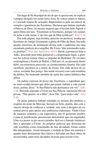 Betesda e o Sinédrio 169
Em lugar de Se desculpar do ato de que se queixavam, ou explicar
o próprio desígnio em assim fazer, Jesus Se voltou contra os líderes,
e o acusado tornou-Se acusador. Repreendeu-os pela sua dureza de
coração e ignorância das Escrituras. Declarou que tinham rejeitado
a Palavra de Deus, da mesma maneira que o haviam feito Àquele a
quem Deus enviara. “Examinais as Escrituras, porque vós cuidais
ter nelas a vida eterna, e são elas que de Mim testiﬁcam”. João 5:39.
Em toda página, seja história, preceito ou profecia, irradia nas
Escrituras do Antigo Testamento a glória do Filho de Deus. Em tudo
quanto encerrava de instituição divina, todo o judaísmo era uma
encadeada profecia do evangelho. De Cristo “dão testemunho todos
os profetas”. Atos dos Apóstolos 10:43. Desde a promessa feita a
Adão, descendo pela linha patriarcal e a dispensação legal, a glori-
osa luz celeste tornou claras as pegadas do Redentor. Os viventes
contemplaram a Estrela de Belém, o Siló por vir, ao passarem diante
deles, em misteriosa procissão, os acontecimentos futuros. Em cada
sacrifício, mostrava-se a morte de Cristo. Em cada nuvem de in-
censo, ascendia Sua justiça. Seu nome ressoava com cada trombeta
de jubileu. No tremendo mistério do santo dos santos habitava Sua
glória.
Os judeus estavam de posse das Escrituras, e supunham que,
no mero conhecimento que delas possuíam, tinham a vida eterna.
Jesus, porém, disse: “A Sua Palavra não permanece em vós”. João
5:38. Havendo rejeitado a Cristo em Sua Palavra, rejeitaram-nO em
pessoa. “Não quereis vir a Mim”, disse Ele, “para terdes vida”. João
5:40.
Os guias judaicos tinham estudado os ensinos dos profetas a
respeito do reino do Messias; haviam-no feito, porém, não com o
sincero desejo de conhecer a verdade, mas com o desígnio de en-
contrar provas para apoiar suas ambiciosas esperanças. Vindo Cristo
de maneira contrária a sua expectativa, não O quiseram receber;
e para se justiﬁcarem, procuravam demonstrar que era enganador.
Uma vez postos os pés nesse caminho, fácil era a Satanás fortalecer-
lhes a oposição a Cristo. As próprias palavras que deveriam ter
sido recebidas como testemunho de Sua divindade, foram contra
Ele interpretadas. Assim tornaram a verdade de Deus em mentira, e
quanto mais diretamente lhes falava o Salvador em Suas obras de
misericórdia, tanto mais decididos ﬁcavam para resistir à luz.
 