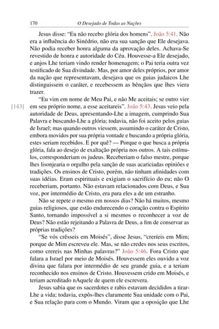 170 O Desejado de Todas as Nações
Jesus disse: “Eu não recebo glória dos homens”. João 5:41. Não
era a inﬂuência do Sinédrio, não era sua sanção que Ele desejava.
Não podia receber honra alguma da aprovação deles. Achava-Se
revestido de honra e autoridade do Céu. Houvesse-a Ele desejado,
e anjos Lhe teriam vindo render homenagem; o Pai teria outra vez
testiﬁcado de Sua divindade. Mas, por amor deles próprios, por amor
da nação que representavam, desejava que os guias judaicos Lhe
distinguissem o caráter, e recebessem as bênçãos que lhes viera
trazer.
“Eu vim em nome de Meu Pai, e não Me aceitais; se outro vier
em seu próprio nome, a esse aceitareis”. João 5:43. Jesus veio pela[143]
autoridade de Deus, apresentando-Lhe a imagem, cumprindo Sua
Palavra e buscando-Lhe a glória; todavia, não foi aceito pelos guias
de Israel; mas quando outros viessem, assumindo o caráter de Cristo,
embora movidos por sua própria vontade e buscando a própria glória,
estes seriam recebidos. E por quê? — Porque o que busca a própria
glória, fala ao desejo de exaltação própria nos outros. A tais estímu-
los, corresponderiam os judeus. Receberiam o falso mestre, porque
lhes lisonjearia o orgulho pela sanção de suas acariciadas opiniões e
tradições. Os ensinos de Cristo, porém, não tinham aﬁnidades com
suas idéias. Eram espirituais e exigiam o sacrifício do eu; não O
receberiam, portanto. Não estavam relacionados com Deus, e Sua
voz, por intermédio de Cristo, era para eles a de um estranho.
Não se repete o mesmo em nossos dias? Não há muitos, mesmo
guias religiosos, que estão endurecendo o coração contra o Espírito
Santo, tornando impossível a si mesmos o reconhecer a voz de
Deus? Não estão rejeitando a Palavra de Deus, a ﬁm de conservar as
próprias tradições?
“Se vós crêsseis em Moisés”, disse Jesus, “creríeis em Mim;
porque de Mim escreveu ele. Mas, se não credes nos seus escritos,
como crereis nas Minhas palavras?” João 5:46. Fora Cristo que
falara a Israel por meio de Moisés. Houvessem eles ouvido a voz
divina que falara por intermédio de seu grande guia, e a teriam
reconhecido nos ensinos de Cristo. Houvessem crido em Moisés, e
teriam acreditado nAquele de quem ele escrevera.
Jesus sabia que os sacerdotes e rabis estavam decididos a tirar-
Lhe a vida; todavia, expôs-lhes claramente Sua unidade com o Pai,
e Sua relação para com o Mundo. Viram que a oposição que Lhe
 